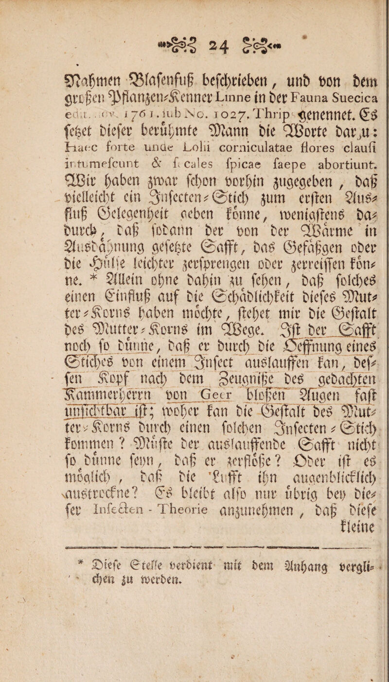 V 24 ü’Cf< % 1Bföfenfii§ bcfcl)t;teben, unb bon bem gl'cfClt ^fifltlJClV^Clinci’ Linne in bW Fauna Suecica ed.i.c'’, i-6f.u.bNo. 1027.'i'hrip'^encnnct.C'Ö fe^et biefei' bevül;mte ‘3)iann bie “^Bortc bar^u: Fia(*c forte unüc Lolii corniculatae flores claufi ir.tumpfciint & f, cales fpicae faepe abortiunt. halben ätnar fcbon bci’bin jugcgeben , boj? bie!ldd)t ein .‘jufcctcn^^tjd) }um erfien Siuöi’ fln§ ©clegenbcit oeben fenne, iDeni.aftenS ba^^ bui'd», Ca§ l'Dbatin bec bon ber ‘iBdi'nic in Siuebapming flefe^'te bnö ©efdfgen obet bie >|)ulie Icid)tei' jetfpitngen ober jerrciffen fon# ne. * ?itletn of)ne bnbin fef)en, bci§ foId)ed einen €'iiiflu|j auf bie 0d)ab(id)Eeit biefe^ 'üOEut# tei'#^Di’iig faben nicd)te, ffebet mit bie ©eftalt beg ‘ü)cutter.'ÄDntg im uBege. bet 0afFt nocl) j£,buiiue, baf et biitef) bie öefiiiung ejneö 0ticr)eg bon ein^ :3^iifect augfanffen fan f bef# • feif ^epf nacl) bem 3eugnifc__beg .gebactHeii ^ammeti;ettn ' bon Getr bltpn SITigen fafl imficbfbät iifr mtbet fan bie ©eftalt l)eg '3}iut# Tetv^btng biitcb einen folefen Snfeeten ^ 0tid) fDinmen ? '3)}i!jte bet augfauffenbe 0afft nid)t fo^bunne fenn, baf et tetfofic? Obet ift eg moglid) , baf bie 'fiiijft ifn auacnbltcflid) xaugttt'cfnc? (f'g bleibt alfo mit ubtig bei) bie^« fet infeclen - Theorie anäiinef)men , baf biefe Eieine * Sbtefc <Bte(k bevbimt mit bem 3(nb<ing bergli» • d)en iu merben.