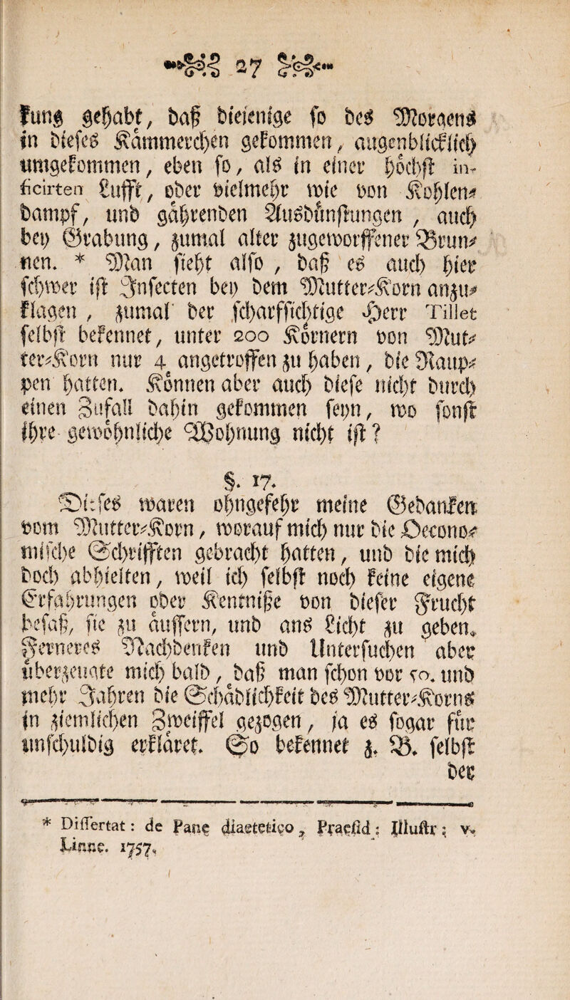 > fung gehabt, baf bteienlge fo bcs? ^oractijS jn btefeö Äammcrc^en gefommen, augenbltcflicf^ «mgefommen, eben fo, aijs in eincv bbcbp: in. ficirten £nfft, ober oieImef)t roie oon ^o^Ien# banipf, unb ga^renben ^uöbfinp'ungen , anc^ bei) ©rabung, äumnl alter jitgctoorfcner ^run^ «en. * ^Jan fiebt alfo , baf eö and) ()ier fcbreer tft i^nfecten bei; bem tD^uttelvÄ’orn anju# flagen , snmal' ber ,fd)arfftcl)tigc ^crr Tiiiet fcibft beFennet, unter 200 Kornern oon '3)Jut<^ teiv^'crn nur 4 angetroffen jn haben, bie Oiaup# pen batten. Tonnen aber and) biefe iild)f biird) einen gtifaU babln gefotiimen fepn, wo fonjl ihre geiopb'tlld)^ ‘äBobnung nicht iff ? §. 17. ®itfe^ toaren obngefeb? meine ©ebanlen Pom '3)tutteiv.^Drn, TODraufmid)nurbie£)econD# mifebe ®d)rifften gebracht btttten, unb bie mich bod) abbieiten, weil ich felbff noch feine eigene ffTfabrungen ober Äentni^’e oon biefer ^ruchf befaf, fie auffern, unb anö Cicht gu geben, ^ernerefä !TJad)benfen unb Unterfuchen aber uberi^eiigte mich balb, ^ba§ man fchon oor ea unb mehl' 3abem bie ©d)ablid)feit beb ‘5Uutteiv,^orng In 'ziemlichen Bpeiffel gejogen, ja eb fogar für imfd)ulbig erlldret. 0o befennet j, 5Ö. felbff beg * DilTertat: de Pan? diaetetieo ^ Pra?fld: Jiluftr; v. LifafaC. 1757s