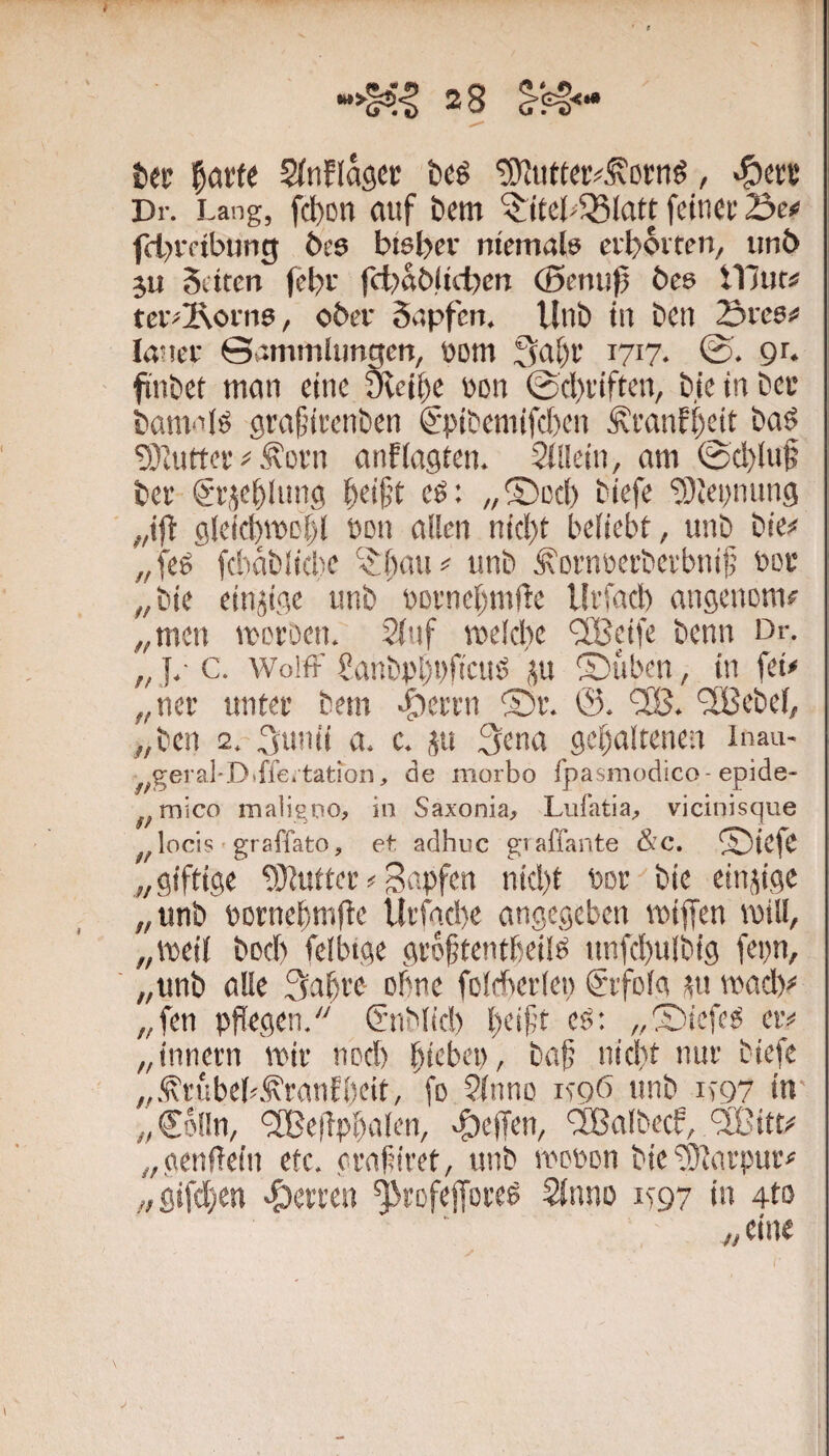 tec l^arfe Stnflasct te^ , «?)«i: Dr. Lang, fcl)on rtuf t>cm ^ltel>58latt fcincc Se# fd>rftbung i>es biebev niemals ci'boiten, iinb 3U Setten febi' fct)ab!tct?en (Bemf bes illnt# tei'^2\oni6, ober Sapfen. Unb tu beti Sees# lancc ©ammltmgen, oom 3al)r 1717. 0. 91. fi'nbet mein eine Steife non ©cl)i’iften, bie in bei* banmlö grafjieenben €-pibemifcI)en ^i’anfi)dt ba^ ^Taitter# .^cvn cinfleigten. Slileiii, am ©d)(uf ber gi'jebltmg ^eij5t eö: /,S)ccl) biefe 9}tei)nimg ,,ifl glei(f)mcl)l non allen nicl)t beliebt, unb bie# „feö fcbäblicbe ^Ibau# unb ^ßnmecbevbnijj bou „ bie einjige unb t)Di'nel)mfle Urfacb angenom# „men mcfDen. 2lnf melcl)e ^IBeife benn Dr. „ }.• c. Wolff 2anbpl)t)ficug ^u Stuben, in fei# „nee untee bem |)ei'vn ®f. fSß. fXBebel, „ben 2. feunii a. c. ju 3ena gehaltenen inau- „geral-Diffe.tation, de morbo fpasmodico-epide- „mico maligno, in Saxonia, Lufatia, vicinisque locis' graffato, et: adhuc gvaffante &c. ®iefe „giftige 'fÖJutter # Bapfen nid)t bor bie einzige „unb bornehmfie Ui'fad)e angegeben miffen tbill, „meil bod) felbige grohtentbeilb unfd)ulbig fepn, „unb alle 3aht'e ohne folAerle» gifolg m wad)# „fen pflegen. (iTiMid) l)eif’t c$: „®iefcg er# „innetn mir nod) hii^bet), bafj nicht nur biefe „.<S’rubeh.'i\ranfl)eit, fo Slnno icqö unb_it97 in „€olln, BIBelTphalen, v&ejTen, ^albecf, '3Bitt# „genflein etc. orafiiret, unb ibPbon bie'iSlarpur# „gifd)en •Herren ^refefforeö Slnno 1^97 in 4to