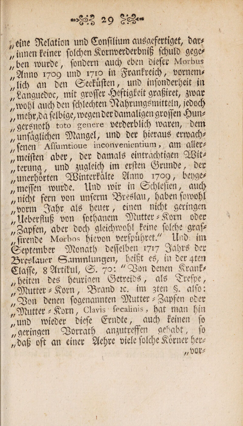 ■; etne üvelation unb €onft(ium aitöAefertigrt, bac# ,, innen feinet folcl)en ^otnbetberbnif febulb gege^ ben rourbc, fonbern and) eben biefet Morbus ^2(11110 1700 nnb 1710 in ^tanfteicl), notnem/ '«d) an ben ©eefuften, unb infonberbeit in , gangueboe, mit gvoffet -^eftigfeit gta^ieet, äwac „TODbl auebben fd)lecf)ten ?Rabrunggmittefn, jeboeb , mebr,ba felbigc, megenbet bamaligen gtoffen ^un# gerönoti) toto genere Mtbetblid) waren, bem  imfdg(id)en “Sfangel, unb bet bietauö ermac!)# feiKU Affumtioue inconvenientium, attt ülUt^ ''meijfen aber, ber bamal^ eintrad)tigen <3ßit^ „terung, unb jugleid) im erjten ©runbe, ber ,,unerhörten <2ßinterfdlte Sinno 1709, bet)ge# ..meften mürbe. Unb wir in @d)Iefien, aueb „nicht fern bon unferm fSreSiau, haben fowobf „borm 3abr nU bener, einen nicht geringen „Ueberflub bon fothanem “iS^utter ^ Äorn ober „Sapfen, aber bod) gleid)wohl Jeine foirhe graf# ,bvenbe Merbos htebon berfpuhret. Unb, im (September fÜJonath beffeiben 1717 3al)r« ber Srpflaurr ©ainmlimgen, helft eA, in ber 4ten €laffe, gStrtiful, (S. 70'- ‘33on benen ^ranf# „beiten beö beuriaen ©etreibA, a!ö ^refpe, . ,,‘5Jlutter#,^Drn, 55ranb tc. im 3ten §. a!fo: „'äort benen fogenannten “iWutter # gapfen ober ^^“übtutter # ,^orn, Clavis fecaiinis, bat man bin ''unb wiebet biefe g-rnbte, aud) feinen fo „aeringen fBorratb anjutreffen ge^^abt, fo „baf oft an einer Sfebre biele fo(d)e Corner her# „bor# I
