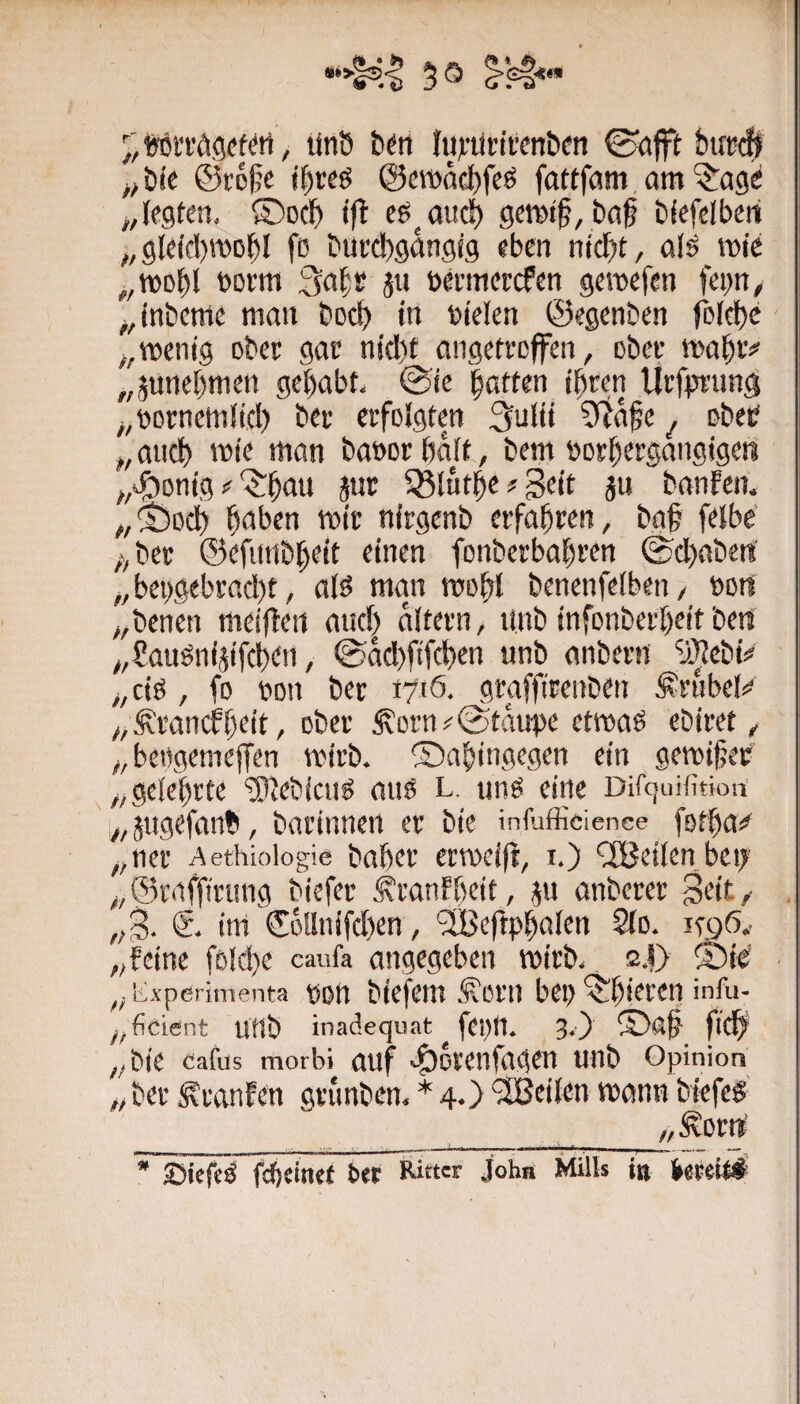 iron’dgefm, linö b^tt Iivütrirenbm 0ö{ft bucdj ^;b(C @r6|;e jf)feö @c»aci)feg fattfam, am legten, ©oc^ ce^au^ gernil, ba^ bfefelbert „gleifl)roD^l fö bui'cbgangfg eben nid^t, afö rote „rool^l botm 3a^s ju betmcrcfen geroefcn fepn, ^,tnbcme matt boc^ in Dielen ©egenben rDJff)<t ^,rocnig Dbcr gae nid)t angetrcffen, obee roa^iv „junebmen gehabt, ©ic batten ihren lii’fpnmg ^,öDrnem(ich ber erfDlgten 3ulii 5täbe ^ ubeb „auch roie man baDcrhaft, bem »oehergangigen ^/i^Öonig '$:hau äur 5Sl«the?Bt<t Ju banfcn. ^,©Dch h<Jl5en roic nirgenb erfahren, ba§ felbe' ;,ber ©efnnbheit einen fonberbahren ©dhabeti „ bei)gebracl)t, a(ö man roohl benenfeibeti/ Dort „benen mei|Teii anc| aitern, ttnb infonberheit bets y,8auönijifchen, ©dcl)fifchen unb anbern “u^ehtV „ciö , fo Don ber 1710. graffirenben ^rnbe)^ „^rancfhtit, ober ^ern^©tdupe etroaö ebiret, „bebgemeffen roirb. ©ahingegen ein geroifeb ^„gelehrte ‘ühiebicnö anö l. unö eine Dirtjuifitioa ' „jngefanb, barinnen er bie infufficience fothai^ ,,ner Aethiologie baher erroeiji, i.) ClBeilen bci; „©raffirung biefer Äranfheit, ju anberer Seit/ „S- 6. im ©öllnifdhen, ‘SBeftphalen Qlo. i^gö^ „feine föiche caufa angegeben roirb, 2.l> ©ie „ iixperimenta DDtt biefem ^om bet) ^hirren infu- y,ficient unb inadequat feptt. 3.) flichi „bie Cafus morbi auf ^Otenfagen unb Opinion „ ber ^tanfen grunben, * 4.) '^Beilen roann biefef ______ „Äorrt ^ Sbiefeö fchcinef bet Ritter John Mills i» betei^: