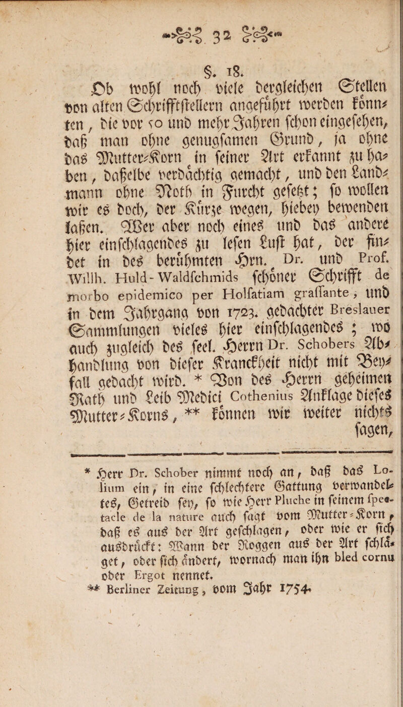 C)b tvof)! tiDct) i'iclc tia’gleic!)^!! ©teilen Dpn alten ©d)rifft(telleni angeführt werben fonn# ten, bie ncr so unb mel)r Sauren fcl)Dn etngefe^en, ba§ man Dt)ne gemigfamen ©runb, la ebne boö 'üiJlntterj^korn ^ in feiner 2lrt erfannt l)a? ben, ba^elbe nerbaebtig gemacht, unb ben £anb^« tnann ohne ^fjotb in gefebt; fo wollen wir es bocl), ber ^iirje wegetb ht^l^eb bewenben iahen. '3Ber aber noch eines unb baS anbere hier einfd)lagenbes üu lefen £u(! ^at, ber fiiv bet in bes berühmten «Örn. Dr. unb Prof. AViüh. Huld-Waldfchmids fd)Dner ©chetfft de morbo epidemico per Holfatiam gralTante, UUb in bem Sahegang non 1723. gebachter Breslauer ©ammlungen vieles Wt einfchlngenbeS ; wo and) jugleid) beS ,feel. -^errn Dr. Schobers ?lb# hanblung von biefer ^ranefheit nicht mit ^eiy fall gcbad)t wirb. * '2)on beS ^errri geheimen fHati) unb heib ‘^ebici Cothenius StnFlage biefeS Butter i'.^otnS, ** Eonnen wir weiter nichts fügen, * ^err Pr. Schober nimmt nod> nn, baß baS Lo- liiim ein, in eine fd){ecf)fcrc ©atfung eermanbet Ui, ©efreib fei?, fo mie .^err Fluche in feinem fpe«- tacle de la nature ouef) fagf oom SliUtter^Äorn f baß cS aus ber 31rt gefcblagen, ober Wie er ßi^ auSbrueft: SBann ber SUoggen auS ber Slrf fd)la« gef, ober ßeb änberf, mornaef) man ibn bled cornu ober Ergot nennet. ** Berliner Zeitung, OOm 3abr 1754»