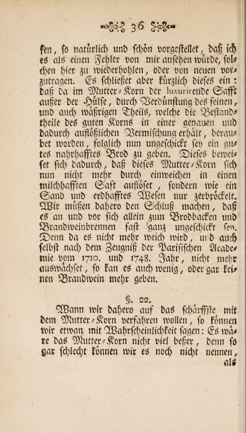 fen, fß ttattirlicl) unt» fd)6ti torgcftdlet baf tc^ gs cilö dnen ^el^lcr »oti miv anfc^en tt>ia’be, fol# d>en ^icr jit rotcbet^o^fcn, bDer öon neuen gutragen. <Ss fc[)lte^ct aber fuvgltc^ biefeß ein: ta§ ba tm ’üJJutteiv .^orn ber ^^luxmircnbc 0afft auf er ber >S)u(fe, burd) OJerbunflung beö feinen, unb and) rodfeigen ^beilb, tuelcbc bte ^e)tanb<« tbeife beö guten Äorns in einer genauen uu& baburd) aufld|;iid)en '^ermifd)ung er()dlt, berau# bet worben, folglicl) nun ungefd)icft fe» ein gu# teß nat)rt)aff'teß ^Srob gu geben, ©iefeö bewetf fet ftd) baburc^ , ba§ tiefet ^OJutteiv^orn fid) nun nid)t me^r burd)^ einweid)en in einen tni(d)^ajften @aft auj^dfet , fonbern wie- ein ©anb unb erbbaffteß ®efen nur gerbrdcfelt. ClBir mufjen babero ben 0d)lu|? mad}en, baß eg an unb oor fid) allein gum ^robbaefen unb SBranbweinbrennen faß ^gang ungefd)icft fen. ®enn ba eß nid)t mebr weid) votrb, unb öueß felbß nad) bem B^ugniß ber ^artftfeben Stcabe^ wie opm 1710. unb r748. 3abr, nid)t mebr flugwdd)fet, fo fan eg and) wenig, ober gar fei# nen ^ranbwein mebr geben. §. 22. ^ann wir babero auf bag fd)drffße mit bem Butter#^orn oerfabren wollen, fo fdnnen wir etwan mit CSabrfcbeinlicbfeit fagen: €'g wd# re bag tOJutter^^orn nid)t oiel befer, beim fo gar fcblecbt fdnnen wir eg noch nicht nennen, rtig