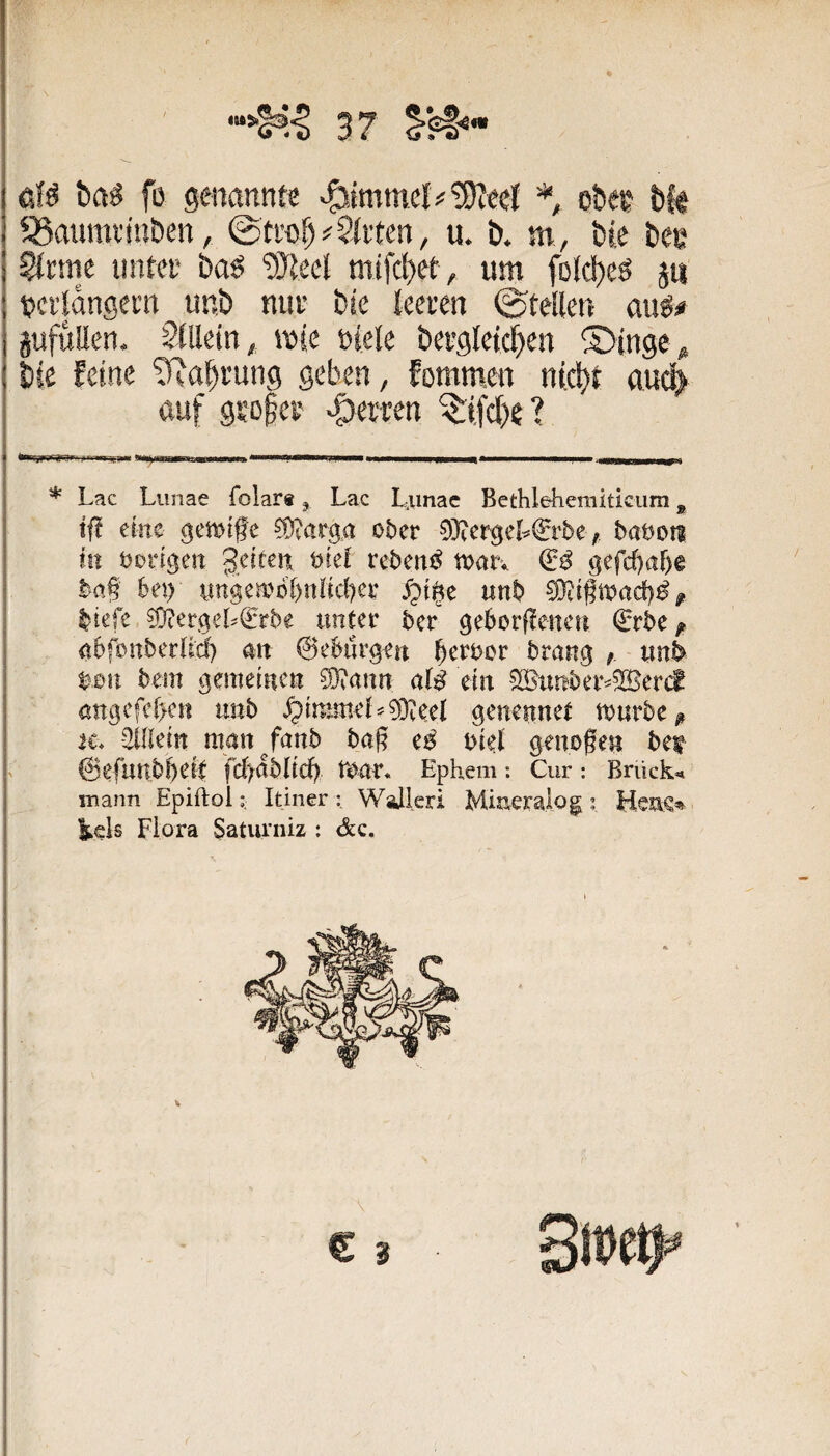 3 7 eW bftg fo genannte *, oDee bfe QSauiwinben, ©tro^#Stilen, u. b. m, bte bce Sinne iintei' ba^ ‘DJtecl mifd)et, um folc^eö 511 tjcildngem unb miv bie tcecen ©teüen au^# pfuUen. StBein, mie niete bei’gtetcf)en S>ingc ,s bie feine SRa§rung geben, fornmen nic^t au(d> auf gsD§ei' feiten ? * Lac Liinae folar®, Lac I^imac Bethlehemiticiim, ift eine gewtffc ?ü?arp ober 0}?ergcL€rbe;. bamn in bvvtgen oref rebetti^ mx\ & 9efcf)a&e ba§ bei) yngembl)nlid)er unb liefe 0)ter!5eL€rbe unter ber geborflenen €rbe/ nbfonberUd) an ©ebiir^fn b^roor brang /, wnl> t^,0ti bem gemeinen 0}tann alß ein 0Bunber^^er(f nngcfc[>en unb /ptmmeL0}ieeI genennet mürbe ^ ti. -2Ulein man^fanb ba§ e^ biel genogen bet ©efunbbei^t fd>nbiidb mar* Ephem *. Cur: Brück«» mann EpiftolItiner : WaJleri Miaeralog t kels Flora Saturniz ; &c. C 3