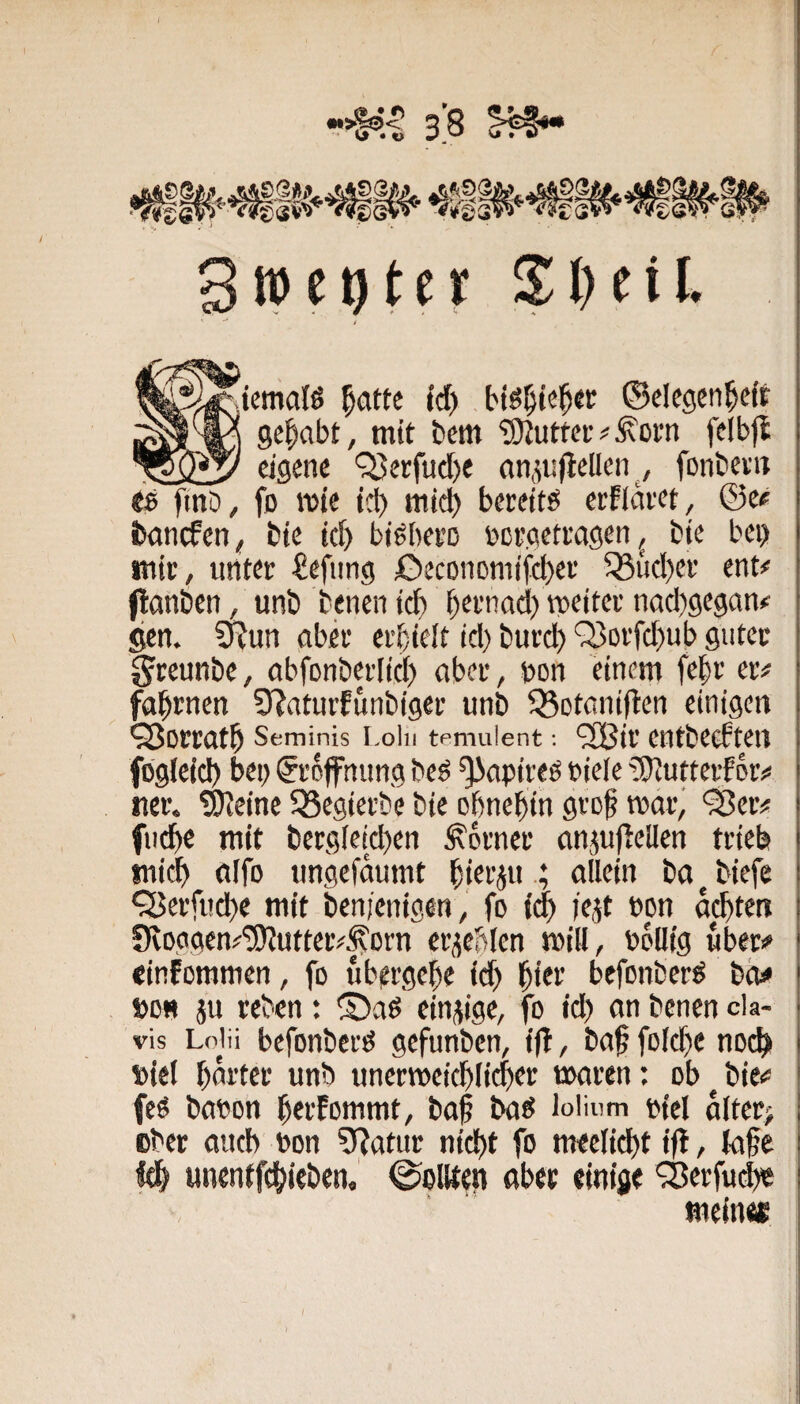 rocktet Sl^ciL ^^^temalß |atte td) ©clcgen^eft gehabt, mit bem ‘3)Jutt(!ivÄüfn felbjl 75S5' eigene '^erfucbe an^tijtcllen , fonbei'it tB ftnb, fo mie td) mich btrdtö crflai'ct^ ©e« bancfen^ bte td) biäbei’o öci’gcttagen ^ bte bei) mic, tititec €efung JOeconomifebef ^ud)ef ent# (tanöen / unb benen teb bttnatl) mettei’ nad)gegan# ^n. SRun aber erbtelt id) burd) Q3oifd)ub guter greunbe, abfonbevlid) aber, bon einem febr er# fabrnen 9?aturfunbiger unb ^otaniften einigen ^orratb Seminis i-oiii tpmulent; ‘3Bir cutbecften fbgfeid) bei) Eröffnung be^ ^apireö Piele ?S)Jutteif or# «er. SKeinc SSegierbe bie ohnehin gro^ mor^ '25er# fu^e mit bergieid)en Corner anjuftellen trieb mich ölfo ungefaumt hittjuallein ba ^ biefe ‘25erfitd)e mit benienigen, fo ich iejt cpn achten f)vDggen#'3)Jutter#^Drn erlebten mill, bollig über# cinfommen, fo ubergehe id) hier befonber^ biw »0« ju reben: ©aß einzige, fo id) an benen da- vis Lolii befonberß gefunben, i|T, baf fold)e noch »iel harter unb unermeieblicber maren: ob ^ bie# feß bapon herFommt, baf baß loiinm piel alter; ober auch bon 9?atur nicht fo meelicbt ifi, {a§e fth «nentfehieben. @oWen aber einige 'iBerfui^ meines I