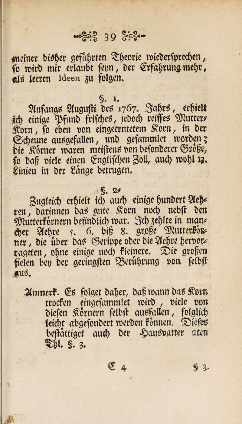 iBtctnei: bt^et ^i^eorie wiebet;fpted)en, fo wirb mic ertaubt fei>n, bet ^ifa^tunsme^t, <üö leeren Ideen ju folgen. §<> I«. Slnfangö Slugutlt beö 1767. 3abt€, erhielt ;ld) einige ^funb frifcl)eS, jeboc^ reiffeö tSJlutter^ ^orn, fo eben oon eingeerntetem ^orn, in bet (Sd^eunc ausgefallen, unb gefammlet morben; bie Körner waren meiftenS »on befonberer ©roße, fo baf Diele einen €nglifc^en goll, auc^ wol^l ig. Linien in ber Sange betrugen. gugleid() eri^ielt icb aud) einige ^unbert 5le^ ten, botinnen bas gute Äorn nocl) nebfl ben «Snutterfornern befinblicl) war. 3tf> .le^lte in man# dber Siebte f. 6. bif 8. grpfe ‘SJlutterfoK# ncr, bie über baS ©erippe ober bie Siebte betpot# tageten, ohne einige noeb fleinere. ®ie groben fielen bep ber geringjlen fSerubrung pon fclbfl ,*us, JtnmerE. 6s folget baber, baf toann baS S'ow ttoefen eingefammlet wirb , Piele pon biefen Kornern felbjl auSfaUen, folglicb leiebt abgefonbert vperben fbnnen. ©iefes beflattiget au^ bet eöauSPattet stei §. 3. 4