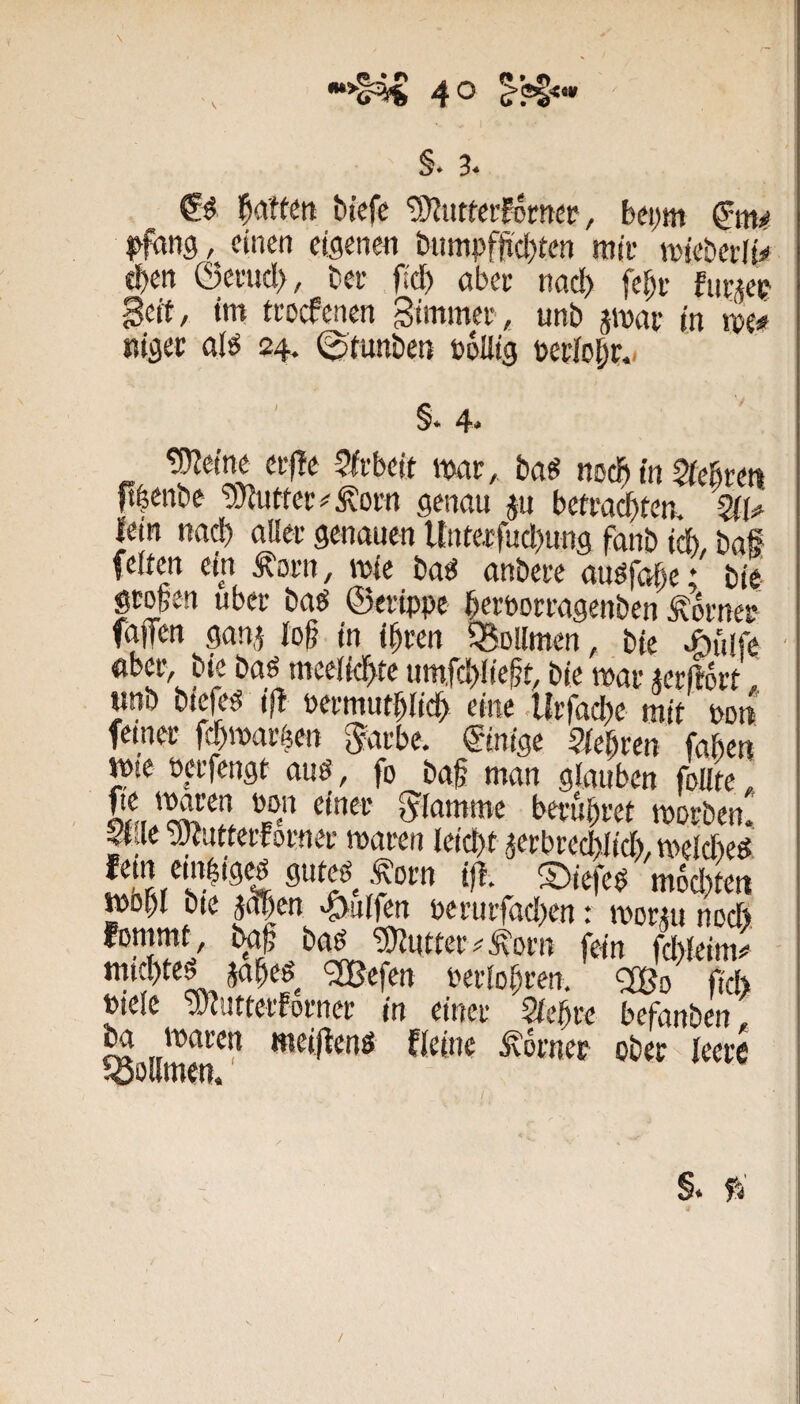 §. 3‘ l^aften bt'efe tO^uttafomcF, beym ^fung, einen eigenen bnmpfti'cl)een mit mteberly eben ©ctncl>, bet fidf) abet nad> fe^t fnt^et gcft, im ttocfenen Simmet, unb jmat in mf Kiger alö 24. ^tunben öoUtg perJol|t.i §. 4. ^etne et)?e 5ltbeit mv, baö noc^ in 5(ebten ft|enbe ’bJJuttet^^^otn genau ju bettai^ten. Qii^ lein nad) allet genauen Untetfucbung fanb idb, baf feiten ein Äotn, mie baö anbete auöfabe; bie gtogen übet baö ©etippe betpottagenben Äotnet faffen gan,5 lob. in ibten ^BoUmen, bte Aitife abet, bie baö meclkbtc um,fc!)Iieft, bie wat «tftott, tmb btefeg i|t petmutblidb eine .litfadK mit pdu femet fd)marfeen ^atbe. Einige 9febren faben mte petfengt aug, fo baf man glauben foute, flamme berubtet ipotbenJ |tjie ■aWuttetfotnet maten Ieid)t 5etbted)Iid), meicbed fettt embigcp guteö Äotn ift. ©iefeö m6d)te(t mobl bte jopen Wulfen petutfad^en: mottu nod> fommt, bgf; bgg TSUuttet^^otn fein fdileim*’ ^efen Petlobten, ‘2Bd ft'd> Piele vJciittetfotnet in einet Siebte befanben, ^ollmen^^ ***ei|ienö Heine körnet obee leere