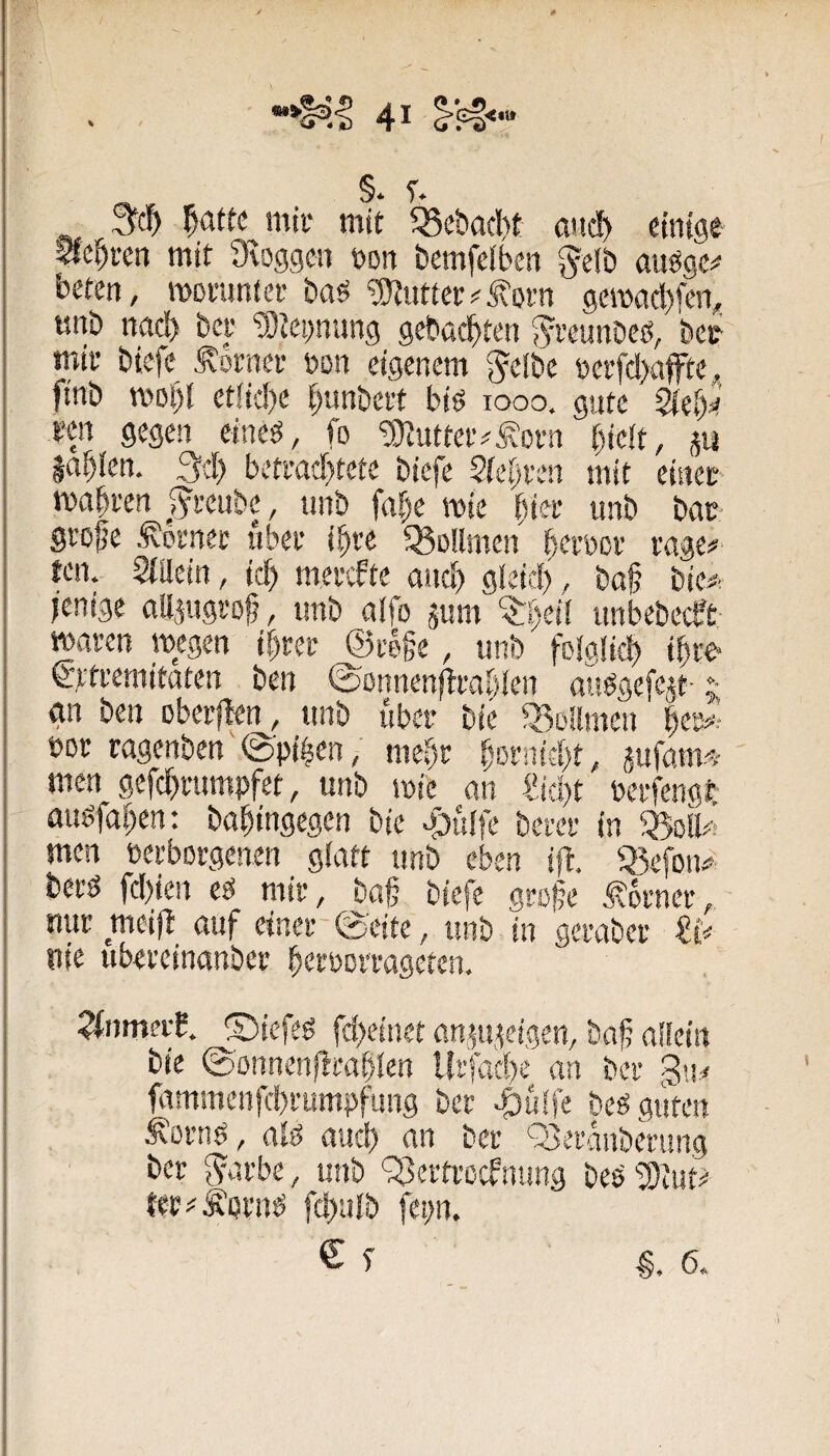 / ^ §. r. f)atu mii‘ mit 58cbacl)t atid> einige Sichren mit Dvoggcn non bemfeiben ^elb auögc^ beten, momnter baö ^nttet#j?orn gcmacbfen,, «nb ttttd) bet' ^Jepnng geba($»ten $?i'eunbeö, 'bei mit biefe Siotnei- »on eigenem ^^elbc üei'fd>afte, finb n?ol)l etiid)e ^unbci't biö looo. gute kiel)i^ i’cn gegen eine^, fo ‘anuttei'^Äorn bicit, m Indien. 3d) beti’ad}tete biefe 2fei)i'en mit eiitec mabven J^reube, unb fabe mie bi« «nb bat- StDÜe ^otnec ubev ibte 33D!lmen b<^t’öoi’ tage# ten. Siiiein, icb metefte ancb gleic!), ba§ bie# jenige nilsugt'of, unb aifo jum ‘^beil nnbebeeft- maren wegen ibret ©fege, unb foigücb ibte €'tti’emitaten ben ©önnen^tabien auögefegt- ;■ gn ben oberften, unb über bic 33Dilmen t>Dt ragenben',@'pi|en,' mebt böfnifbt, iufam^^-' men gefdbi’umpfet, unb wie on ?id)t Peffengt au^faben: babingegen bie ajuife betet in men netborgenen giatt unb eben ift. 33efDn# bei'ö fd)ien eö mir, bag biefe groge Äomer, nur meijb^ ouf einet-@'eite, unb in gerabeu nie ubereinanber beröcrrageten. ?fnmei'b. ©iefeö fd)einet üngi,geigen, bag aliein bie ©onnenlltablen lirfacbe an ber fammenfebrumpfung ber ^uife beg guten Äörnö, aig and) an ber Q3eranberung ber ^arbe, unb '^Bertroefnung beP 2}tut? tec#ÄprnP fc!)«Ib fepn. € f §.6.