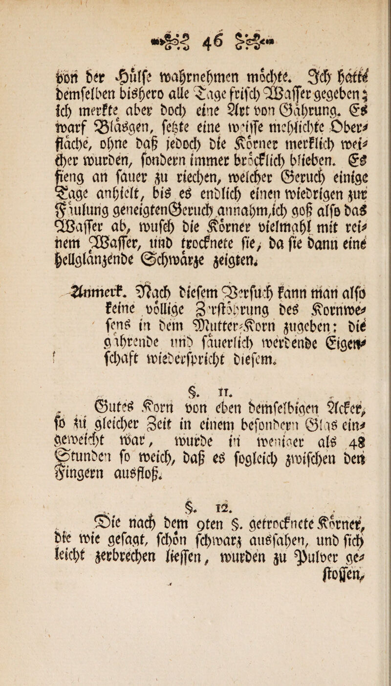 t / fön b«p 'S)ulfe wafönc^mcn mQcl)te. f)MU Scmfelbm biföcro alle '^vige fcifcl)’^afpc gegeben; icb merfte aber bod) eine 5lct Don ©gbrung. rnarf 55(aföeii, feföe eine wnjT« mc[)iicl)t'c Obec^ flacbe, oföe ba§ jebod) bie Monier merflfol) &)(v würben, fonbern immer brs^iid) blieben. & ficng an faiier ju riedjen, weiset ©erud) einige ^age anf)ielt, biö eö enblic^ einen wiebrigen jut f^iulung geneigten©ernd) .annabm,icb gof nlfö bad ÜBafler ab, wufdb bie Corner oielmafömit rei^ tiem Raffer, tinb trocknete fie> ba fie bann eine föUglanjenbe ^c^wärje jeigten^ tbithevf. g^acb biefem ^erfu$ Fann man alfp Feine völlige gi-fioiming bc^ Äorriwc# ' fenö in bem ‘jUutterf.^orri jiigefön: bie gibrenbe nrib fauerlicb werbcnbe ©ge»^ f fd)aft wiebetfprid;t biefem. §* , ©uteö .<^orn von eben bemfelbigen $(cFep> fö fö, gleidjer Seit in einem befonbern ©l iö ein^ geweidet tbac, würbe in weniger alö 48 ©funben fo weief), ba§ eö foglcid) jwifd)en beti Ringern auöflog. . §. 12. _®ie nacb bem gten §. getroefnete Corner, föe wie gefagt, fdbon febwar^ miöfaben, unb fi(^ leid>t jerbveefön fieffen, würben ju ^ulver ge^ JtoJjfen^