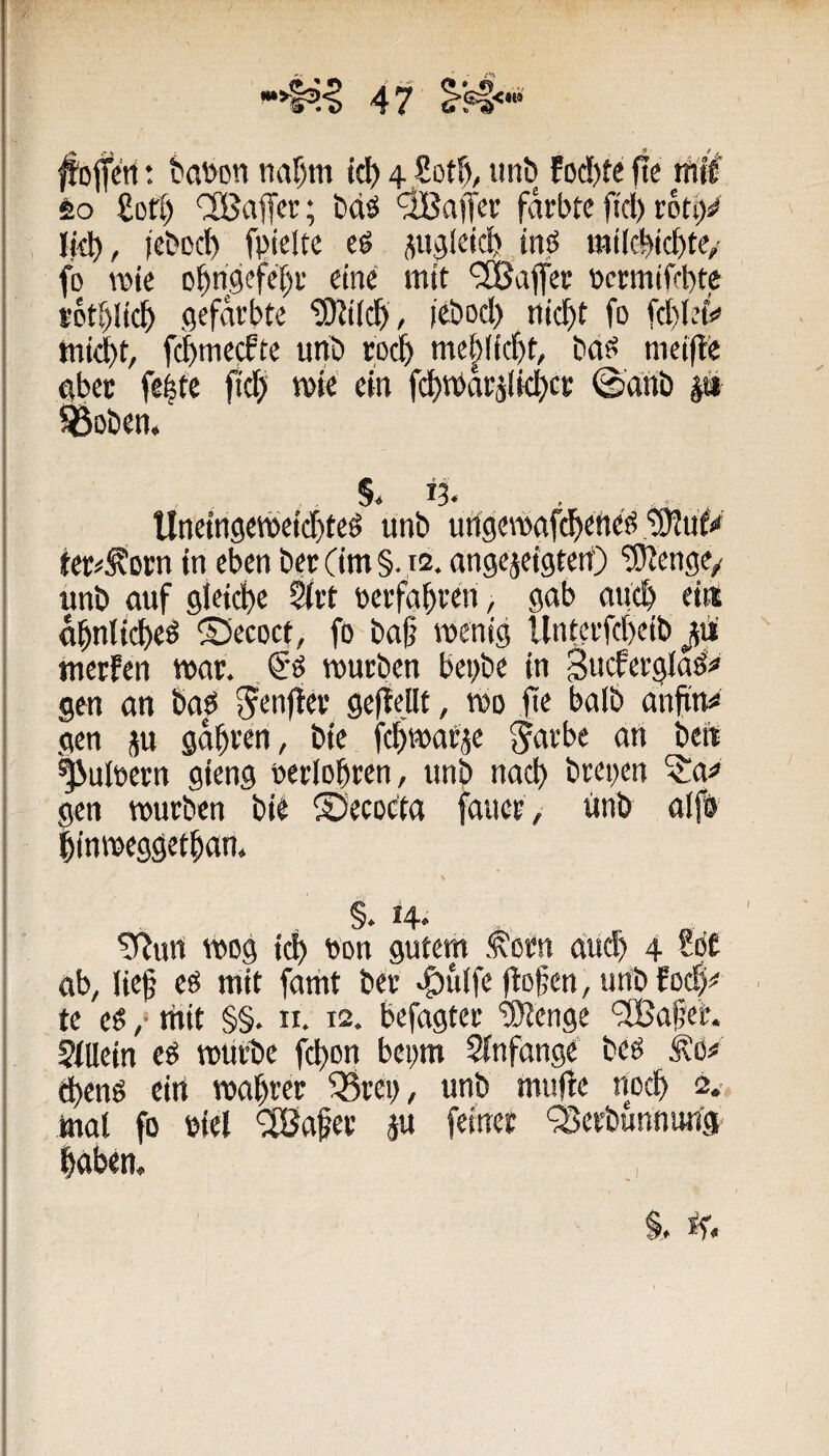^ofeti: t'at>on ttaf)m td) 4 Sotf), iint» fod)te fte tfiH 60 £ort) 'IBaffcr; bdö färbte ftd) rbti)«» Ijd), jcbDC^ fpielte e6 ^ujleid) inö railcbic^te,- fo wie D^ri,ciefeT)r eine mit ‘2Bajfer v>crmifct)te r6ti)li(l^ gefärbte i'cbod) ni($t fo fd)lei^ mid)t, f(^mecfte unö rod^ me|lic^t, bd?^ mcifte aber feite fid) wie ein fcljmar^lidjcr ©dnb p fÖDöen. Unein9ewei($teö unb ungewafc^ened ter^^orn in eben berCim§. m. angejeigten') ‘iKenge/ unb ouf gleiche ^rt berfaf)ren, gab auc& ei« a^nlit^eö ^Secoct, fo baß wenig llntcrfd)eib 311 merfen war. würben bei)be in Sucfergla^# gen an baö ^enfter geitellt, wo fte halb ahfittiS gen j« gäßren, bie feßwarje Jarbe an be« ^uiüern gieng oerloßren , unb nad) brei)en ?a^ gen würben bie SJecocta faner , unb alfb linweggetßan. . §. 14. . „ ' ^urt wog i^ ton gutem Sorn dueb 4 bC ab, ließ eO mit famt ber >^u(fe flößen, unb Eoc|^ > te es ,* tftit §§. II. 12. befagter “Sltenge '3Baßeh ?fUein cS würbe fcßoii beym Sfnfange beö ^O;* ^enS ein waßrer ^rei), unb mufle noeß 2.. mal fo biel ‘2Baßer p feiner '^erbunnuna ßdben.
