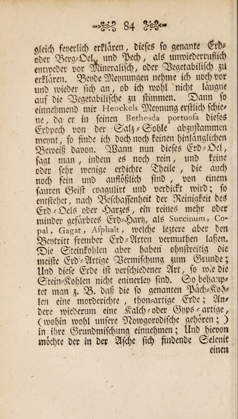 \ deid) fei)ei'tid> crPIaren, tiefes fo geneinte Dter ^Berg^Oelv unt *^ecl), ols unrotebcrmliltd) cntroebei' Dot ^tneraüfd), ober Q5egetabtlifd) Jii evflnren. teilte ‘5}iepnungen ne^me td) noci) i)Dt unö inietei- ftc^ an, ob id) niD^t nid)t laugne auf bie fBegetabtlifc^e jn jbiinmen. ®ann fo etnne^menb mir Henckeis ‘SJennung evfbüd) fd)ie^ ne, ba er in feinen Bethesda portuofa biefeS g-rbped) Pon ber ©ali#©o^le abjnfiammen mepnt, fo finbe td) bod) noef) feinen ^(nlanglici)en ^emeif; baoon. ‘2Bann nun biefes grb^öef, fagl man , inbem eS nod) rein ^ unb fpine ober fc()r menige erbid)te ^t^eile , bie aud) noc^ fein unb auflofiid) finb , non einem fauren ©eiff coagu(ii;f unb perbieft wirb; fo entfielet, nad) 5Befd)dfiren[)eif ber ))veinigfeit bes grb^'Oeis ober >?)araes, ein reines me^r ober minber gefärbtes €rb#^arb, als Succiuum, Co- pai, Gagat, Afphait, meid)e lejtere aber ben «Beptritt'frember grb^ Wirten permut^en lafen. ®ie @teinfol)lcn aber ^aben o^nftreitig Oie meiffe (Sa’bV Sirtige <35ermifd)ung jum ©runbe; llnb biefe @rbe ift perfcfiiebener 5(rt, fo wie bie ©tein^^Dl)lcn nid)t eninerlep finb. ©o^bellanp« tet man j. baß bie fo genanten len eine morberid)te , tbon#artige ^€'rbe; ^n# bere mieberum eine .^ald)<'ober ©ppS#artige, (mobin tPot)l unfere ClRomgorobifcbe geboren; ) in ihre ®runbmifd)ung einnebmen; llnb biepon mo^te ber in ber 5lf(|e fid) jtnbenbe ©elenit einen