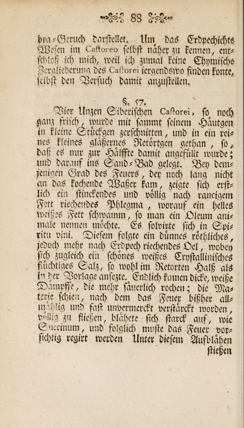 ka#©,fnicl) t<ii'|!d!ct. Um &&pdd)icl^fe QBi’fen im Caftoreo fcibfl ndpcr^u fcnnen, ent# feWof? icf) mict), meti id> jnmal feine €^!)mifcf)e ^craiie&ennm Deö Caftorei iergenbömo fi’nben fonte, fctbff ben ‘33ei’fuc^ bamit einjujteilen. , - S. t?. 9!d'er linken 0ibetifd)en Caftorei, fo noef) gan,^ frifcf), miirbe mit fammt feinem «©viutgen in fielne ©tuefgen äeifc^nitten, iinb in ein rei# nes fleineö glafjerneg Stetottgen get^an , fo^ böfj eg tnif aut bamit gngefulit mürbe; imb bgranf inö 0anb#Q3ab gelegt., ^ei> bem# jenigen ©rab beg Jenerg, ber nocl} lang nid)t an bog foebenbe '2Bafer fam, jeigte fiel) erff# lieh ein ffincfenbeg unb bollig nacl) ronctgem ^ett riechenbeg Phlegma , ivDrouf ein beileg meifeg g^ett fchroamm, fo man ein ßleum ani# male nennen meebte. €‘g folniute fiel) in 0pk ritu nini. ©iefem folgte ein bunneg rotblicbeg, jebod) mebr nach ®rbped) riechenbeg Oel, mobei) fiel) jugleid) ein fchoneg meifeg €ri)f!allinifchcg faid)tigeg ©ala, fo moblim Ovetortend^alf alg ln ber Q^orlage anfeate. €'nblid) famen biefe, meife ©amplfe, bie mehr fduerlicl) rDd>en; bic “tOla# terie fd)ien, nach hem bag Jener bifber all# mablig nnb' faft imüermercft nerlidrcft morben, in/iiig an fließen, bldbtte fich flarcf atif, mie ©nccinum, unb folglicl) mn(fe bag Jener nor# ftd}tig regirt werben Unter biefem Slufbldben lliefen