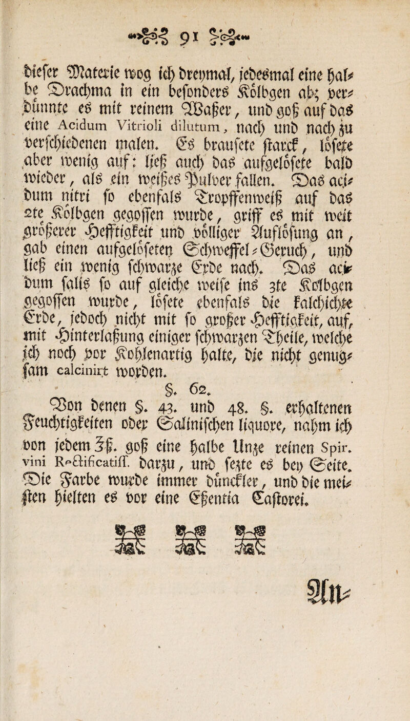 Wefcr !9?atccic wog tcf) brepmal, /cbeömal eine be ®ract)ma m ein befonberö ^olbgen ab; beiv ,bunnte eö mit reinem ‘2Ba^er, imb gof auf bg« eine Acidum vitrioü dilutum, nacf) unb nad)ju »effcf)iebenen malen. bmufete flarcf, lefeie aber roentg aiif: lief aud) baö aiifgelofete halb lutcber, alö ein tu^etfeb fl^nlüer fallen. 2)ad aej# bum nitri fo ebenfalö ^ropffenmeff auf baö 2te Äolbgen gegpffen mürbe, griff eö mir meir greferer ^effrigfdt unb Völliger ^uflofung an, gab einen aufgelofetei? ©cfm^el # ©eruef, unb lief ein fuenig fdguarje €Tbe nad). ®a.ö acir bum fgliö fo auf gleid)e meife ind 3te S'otbgen gegoffen mürbe, Ibfete ebenfalö ble fald)id)r-e €rbe, iebod) nid)t mit fo grofer <f)cfftigfeit, auf, mit ^interlafung einiger fcfmarjen Pfeile, mcld)e |(f) noef per Jvoflenartig falte, bie nieft genug# (am caicinirt morben. • §.62. Q3on benen §. 43. unb 48. §. .erfaltenen geud^tigfeiten ober ©olinifcfen liquore, nafm icf ,toon jebemlf. gof eine falbe llnj^e reinen spir. vini Rf-aificatiff. bai'ju, uub fe^te cP bei; ©citc. ®{e ^arbc mürbe immer bundfler, unbbiemei# |fen fielten ed bor eine gfenfia Caftorei. Sin#