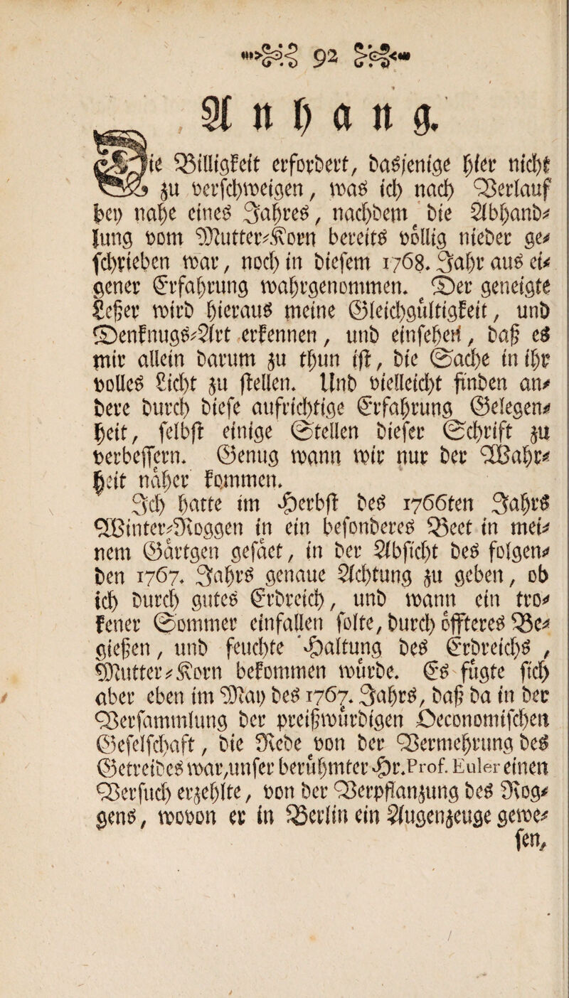 t _ , §f n I) a tt g. crfDvbert, ba^jenig« l)kv ntd)f ju i'ei’fcljroeigen, iticiö icl) naci) 'Verlauf |)ei) iia^c citicö 3a|reö, nac^bem bte 2lb(;anb=< Jung tom ‘iÜJutteiv.^orn bcvettö »olltg nteber ge^ fcl)*:(eben tnar, nocl)in btcfem 1768.3aJ)f auö eü gcncr ^•ifaf)ning iDai^rgenommen. ^ ©er geneigte Se^ev TOirb hieraus meine ©leicI)guitigEeit, unb ©enfnugs^Sitt erfennen, unb einfe^eti, ba§ t$ mit allein bavum ju tf)un ijl, bie ©ad)e in i^v DcUeö Sicl)t ju ftellen. Unb bielleid)t fi'nben an/ beve bui'cb biefe aufi'id)tige €'rfa§i'ung ©elegen/ |eit, felbft einige ©teilen biefec ©d)rift ju tetbejTetn. ©enug mann mit nur ber ^al^r** ^eit nal)er fcmmen. 3d) batte im eg)erbfl beö i766ten 3abrö ^ßintcivüvoggen in ein befonbereg 55eet in mei/ nem ©ditgen gefdet, in ber 2tbfid)t beö folgen/ ben 1767. 3nbrö genaue 2(d)tung ju geben, ob tcb burcb gntee C'tbreicb, unb mann ein tro/ fener ©ommer einfallen folte, burd;) dfftereö ^c/ giefen, unb feud)tc ■‘f)altung beö €‘rbreid}ö , ^utteiv 5\prn befommen mürbe. fügte ftd) aber eben im ‘3)lau beö 1763af)rö, baf ba in ber 'Serfammlung ber preifmürbigen ÖeconDmifd)ett ®efelfd)aft, bie üvebe^eon bet 'Sermcbrung bed ©etrcibc^ mai’,unfer berübmtei' .^r.Prof. Euler einen QScrfud) erjeblte, non ber QJerpPanjung beö 9\og# genö, mobon er in Berlin ein ^Jugenjeuge gerne/