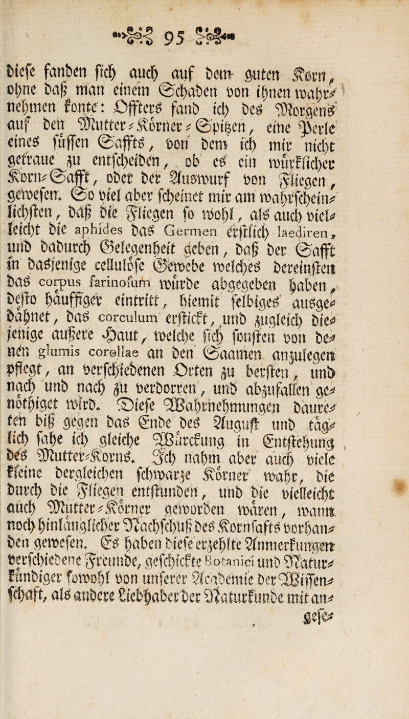 tiefe fanben ficl^ öuef» auf teni' $uten ä-v.., ol)ne baf’ uian einem ©ebaben uon i^nen miv^ nehmen fonte: Öftevö fanb id) beg ?[)?ßegen^' auf ben '^u«er#Äcrneiv0pjben, eine‘>)>ev(e' eineö fuffen ©afftö, uort bem feb miu nkbt getVaue ^ii entfd)e(ben,, ob ed ein tt)utffid)ec ^Di’n#©aff, obec bei; 2iu5n)urf non fliegen, gemefeiT. 0o utei abee febeinet mir am mabvtd)ein^ {ii^jlen, baji bie fo mobi / ßlö aud) utei^ {eid)t bie aphides baS Gemien ei'jtffcb laediren, unb babtir^ ©eiegenbeit geben, baf bei- ^afft in baöjenige cellulDfe @emebe it»eld)eg bereinileit baö Corpus farinofufri mufbe abgegeben laben, be)b bßuffeei- eintritt, biemit feibigeg' anöge« tabncf, baö coredum ei’|licft,,imb sugieid) bie** ieiitge aufeit ^aut, tt)eld)e ftcb fonffen uon be^ neu gliimis coreiiae an ben ©aaraen anjuiegen pPegt, an »ei-fdblebenen örten p berjlen, unlj nach unb nad) ju uerboreen’, unb obaufalfen'ge# notbiget mirb. ®iefe '2Babi’iiebmungen baui-e# fen big gegen bad gnbe beö Siuguft unb tag> lid) fabe icb gieid)e ‘3Barcfung in €'nt|lebuns beö ®utter^^’oi’ng. 3d) nahm abei- dueb uieie {feine berg(eid)en fd)n)at$e ferner mabc, bie buvcb bie J^'fiegen entflunben, unb bie uie(Ieid)t aiieb ‘3)futtei’#j\o!;net geroorben maeen, roamt nod) biniangiidfei- 9iöd)fd)Ug beb oinfafts uorban# bengemefen. & bßbenbiefeet'jieblteSfnmerfungett »ei’fcbiebenc Jeeunbe, gefd)!cfie Botanid unb 9^afur# fkbiger femobi öon unfern* SfcgbemieberOBiiTen# fd)aft, a!ö anbere Siebbaberbee 91arui'{i«ibe mit an#
