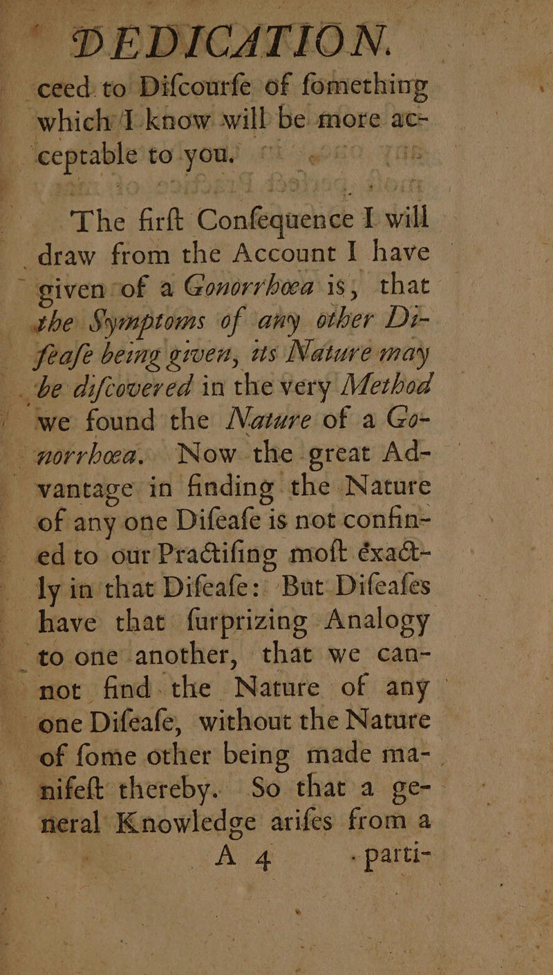 ceed. to Difcourfe of fomething — which IT know will be more ac= 4 ceptable to. you. : . The Grit Condetiaehie 2 I will : _draw from the Account I have ~ given of a Gonorrhea iS; that the Symptoms of any odber Di- Sone being given, us Nature may ee difcoveved in the very Method _ we found the Nature of a Go- on hehe: Now the great Ad- vantage in finding: the Nature of any one Difeafe is not confin- _ edto ourPradifing moft éxaadt- dyin that Difeafe: But Difeafes have that farprizing Analogy to one another, that we can- not find. the Nature of any one Difeafe, without the Nature of fome oelter being made ma- nifeft thereby. So thar a ge-- neral Knowledge arifes from a A 4. “pata