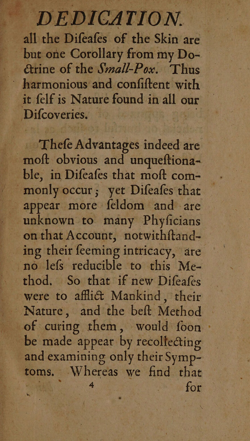 ® but one Corollary from my Do- &amp;rine of the Small-Pox. Thus it felf is Nature found i in all our Difcoveries. T hefe Aga indeed. are ~moft obvious and unqueftiona- ble, in Difeafes that moft com- unknown to many Phyficians ~onthat Account, notwithftand- no lefs reducible to this Me- thod. So that if new Difeafes Nature, and the beft Method of curing them, would foon toms. Whereas we find that wy