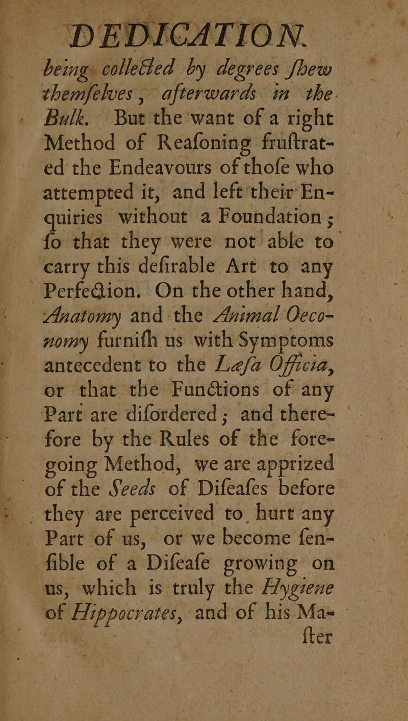 | themfelves , afterwards im the. - Balk. But the want of a right Method of Reafoning fruftrat- ed the Endeavours of thofe who _ attempted it, and left their-En- _ quiries pitkiont a Foundation ; fo that they were not able re ' PerfeQion. On the other hand, . Anatomy and the Animal Oca — nomy farnifh us with Symptoms antecedent to the Le/a Officia, or that the FunGtions of any Part are difordered ; and there- - fore by the Rules of the fore- going Method, we are apprized : fible of a ‘Difeate srowing on us, which is truly the Aygzene of atime and of his Ma=_ {ter