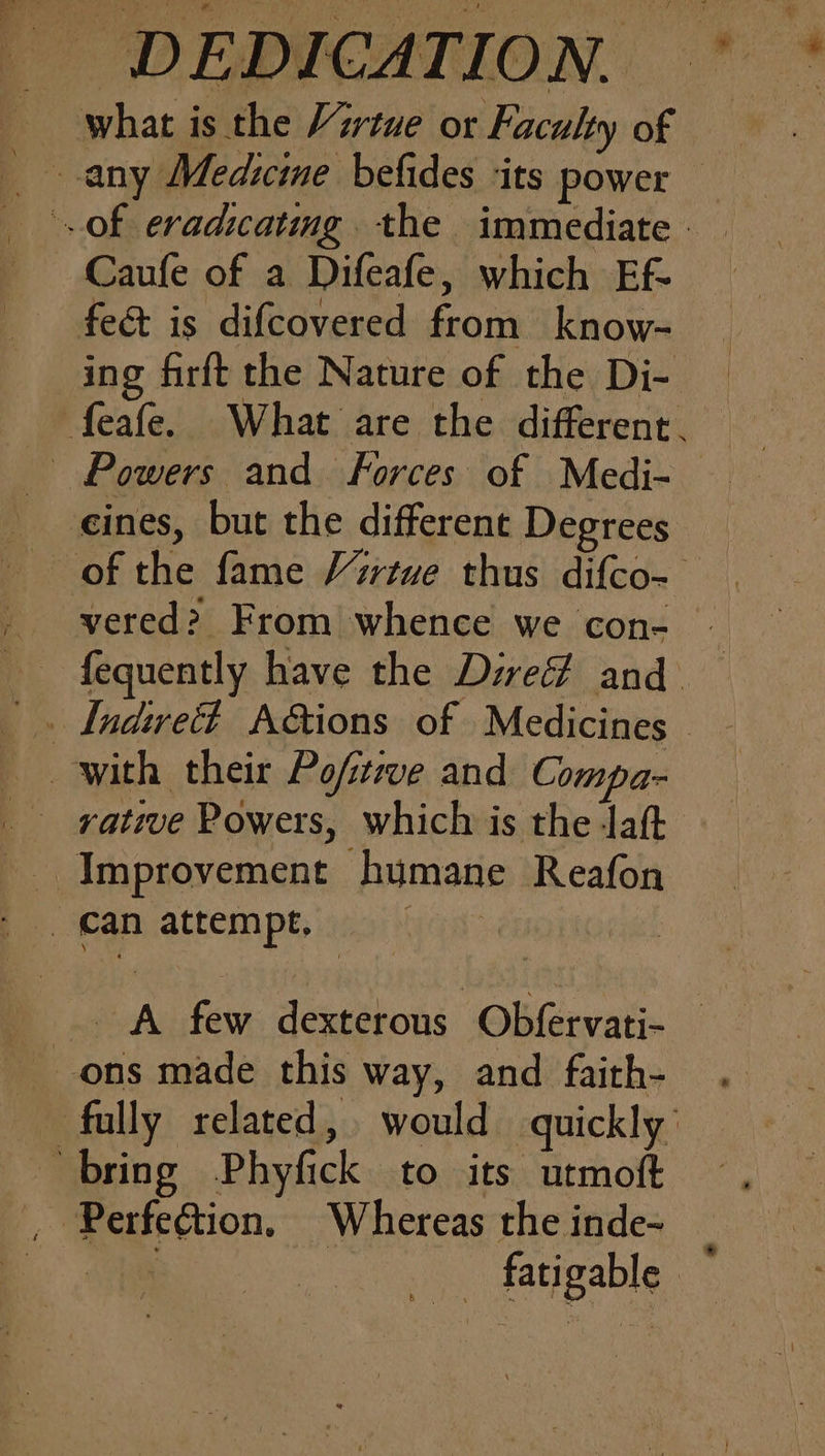 what is the Virtue or Faculty of 7 any Medicine befides ‘its power of eradicatmg. the immediate | Caufe of a Difeafe, which Ef- fe&amp; is difcovered from know- ing firft the Nature of the Di- feafe. What are the different. _ Powers and. Forces of Medi- — cines, but the different Degrees of the fame Virtue thus difco- _ yvered? From whence we con- » fequently have the Dire and. . Lndirvett A&amp;tions of Medicines © with their Po/tive and Compa- _ rative Powers, which is the laft Improvement humane Reafon can attempt. _. A few dexterous Obfervati- — _-ons made this way, and faith- fully related, would quickly’ bring Phyfick to its utmoft , Perfection. Whereas the inde- ce _ fatigable