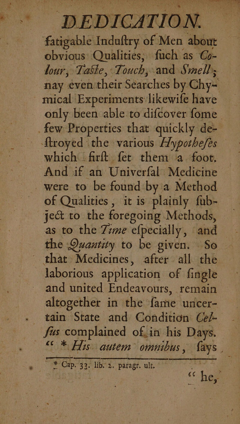 fatigable Indaftry of Men about obvious: Qualities; fuch as Co- nay even their Searches by Chy= of Qualities , it is plainly fub- as to the 7zme efpecially, and altogether in the fame uncer- tain State and Condition Cel-
