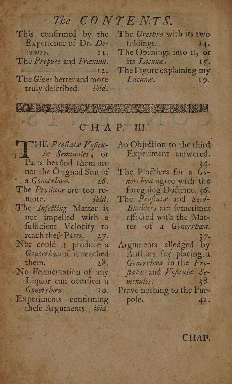 ; This i engencd: by the : pa Veuve... II. &gt; The Prepuce and Frenum. yk Tee 1 hia Pe iCl- Parts beyénd them are ‘not the Original Seat of sa a Gonorrhea.’ 26 : a “The Prostate are too re- Per mote. oot ey, ibid. ithe Infetting Matter is _fuficient Velocity to reach thefe Parts. a7: Nor could it. produce ‘a a i $4 a them. 28. No Fermentation of any Liquor can occafion a Gonorrhea. _ ore of nig PN gs itd: The Urethra Gay its two foldings. ‘14. - The Openings into it, or tite Lacuna, ae. 1 oe ‘The Figure explaining my Lacune. Experiment | antwered. Shino 34: “The Prdics for a Go- norrbea agree with the foregoing Doétrine. 36. Proftate and Seed- ter of ad Gonorrhea. ‘minales hes : pole.