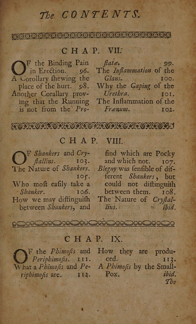 faa A Corollary fhewing the place of the hurt. 98... cone Corallary prov- ing that the Running is not from the: Pro- Glaus... Urethra. NG MELO Tee Frenum. F Shankers and Cry- frallins. 103. 2s he Nature of Shankers. 10 * Shanker. 106. How we may diftinguith between Shankers, and _ find which are Pocky and which not. 107, ferent Shankers, but between them. 108. The’ Nature of pals LIBS. NER * ibid. re re Nr ee F the Phimofis and c @ Periphimofis. 111. - Whata Phimofis and Pe- | ripbimofis are. 112. How they are - produ ced. 113. aD ee. . BA Wy hoe ee et Oe OT) aN a i we Th CONTENTS. Ss . ORION IMS RSE i f ‘ i ¥ GH APi* Vik : | bi ‘aay : F the Binding Pain frate. ‘9D: ame . in Ere€tion. 96. The Inflammation of the —