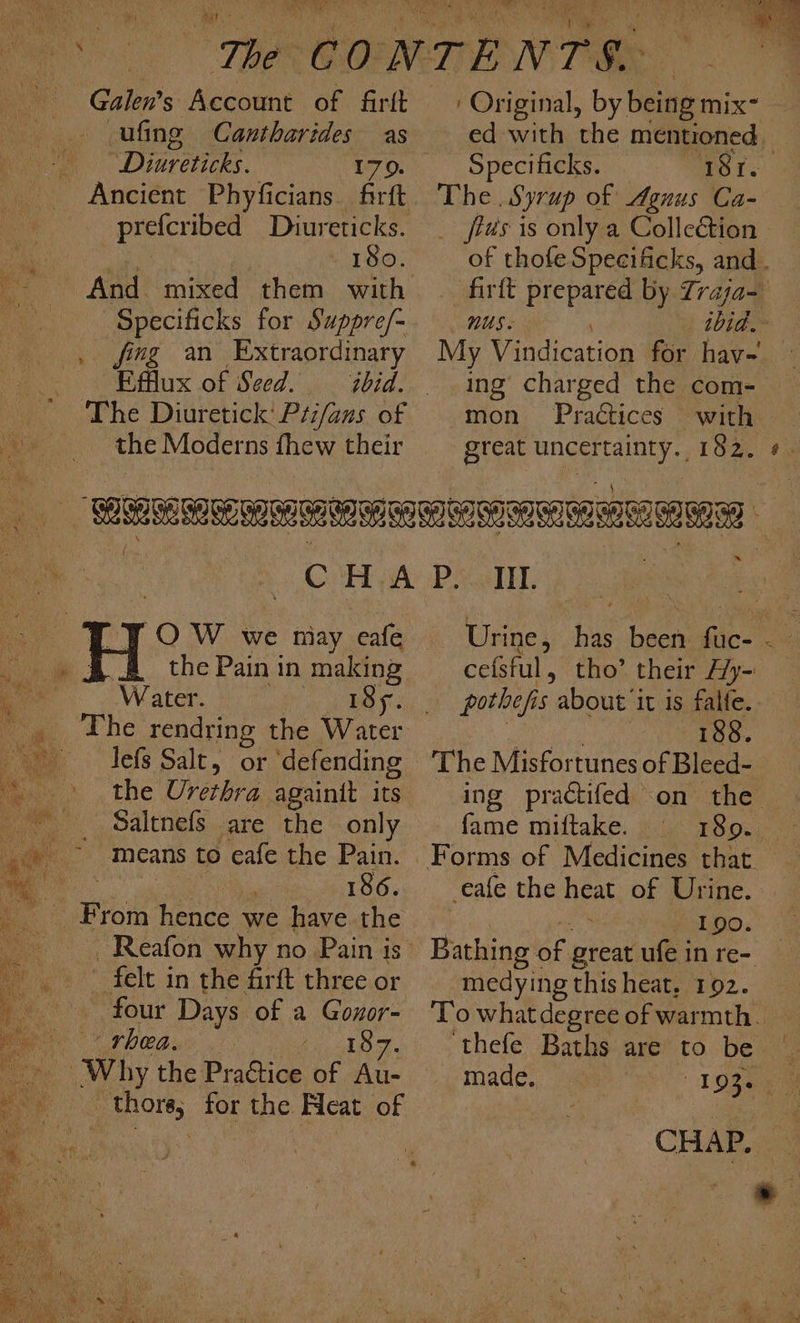 Galen's Account of firft -ufing Cantharides as arenes 170. _prefcribed Diureticks. a 18o. Specificks for Suppre/- ee ing an Extraordinary Efflux of Seed. ibid. the Moderns ew, their ' Original, by Beiiais- ed with ‘the mentioned - Specificks. ~18t. Ee. Syrup of Agnus Ca- _ fis is only a Colleétion of thofe Specificks, and. firft prepared by Zraja- nus. ia My Vindication for hav- ing charged the com- mon Practices with great ana 182. ¢. OW we niay cafe , &amp; 3.2 the Painin site ee Water. Te BASS . The rendring the Water im © lefs Salt, or ‘defending the Urethra againit its _ Saltnefs are the only ~ means to eafe the Pain. ~ | 4 186. ae From hence we have the felt in the firft three or ~ four Days of a Gonor- rhea. we tes Why the PraGtice of Au- thore, for the Heat of Il. Urine, has been fuc- cefsful, tho’ their Ay- pothefi s about ‘it is falfe. 188. The Misfortunes of Bleed- ing practifed on the fame miftake. 180. eafe the ae of Urine. 190. Bathing int, great ufeinre- — medying this heat, 192. _ To what degree of warmth. ‘thefe Baths are to be made, ‘16s CHAP. ©