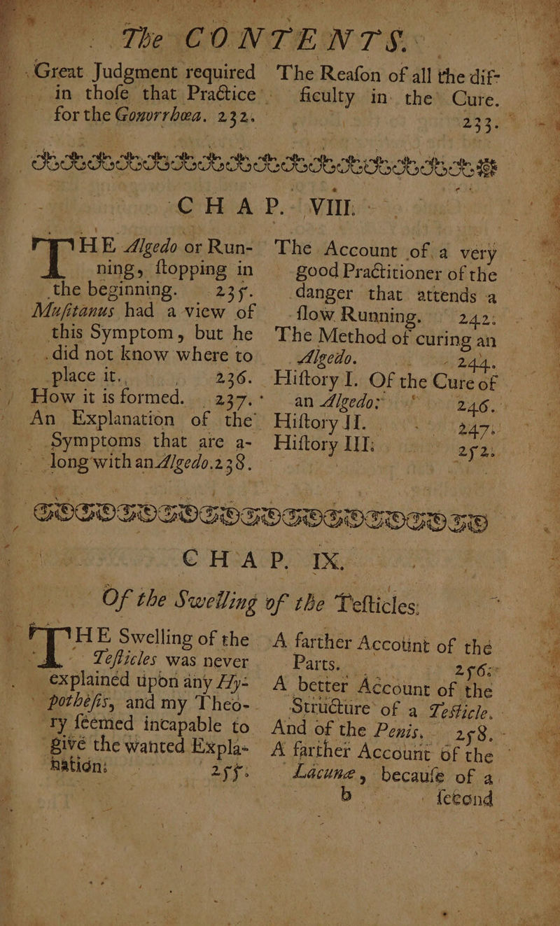 a ry i The C ONTEN TORR in thofe that Practice. Praé ficulty in. the’ Cure. forthe Gonvrrhea. 232. 4, CHAP. VII TWIHE Algedo or Run- _ ning, flopping in the beginning. 235. Mujfitanus had a view of this Symptom, but he __ .did not know where to place it., 236. | How it is formed. | 237, An Explanation of the’ _ Symptoms that are a- | long withan dgedo.238. ” THE Swelling of the B. Tefticles was never . explained upon any /7y- Ty {cemed incapable to ‘Bive the wanted Expla- nation: “agg: The Account of. a very good Practitioner of the danger that attends a flow Running. 242: The Method of curing an Algedo. RES. ir aie ra F kay ; ; ‘an d/gedo: | Hiftory JL. Hiftory IT: aya. Bargin s |: A better Account of the