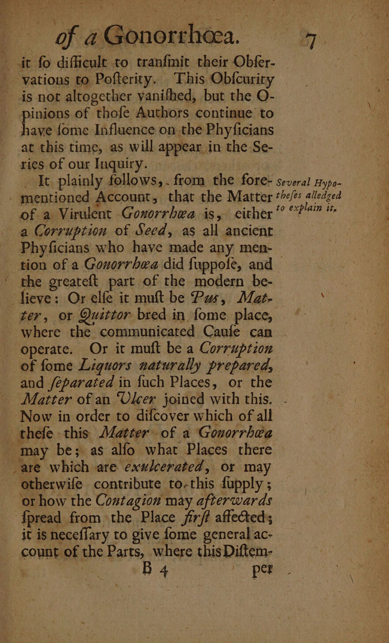 it fo difficult to tranfinit their Obfer- vations to Pofterity. This Obfcurity is not altogether vanifhed, but the O- - pinions of thofe Authors continue to have {ome Influence on the Phyficians . at this time, as will appear in the Se-- ae ries of our Inquiry. | AWA G | a It plainly follows, . from the fore- several nypo- - mentioned Account, that the Matter *&lt;/: alledged hy of a Virulent Gonorrhea is, either’??? a Corruption of Seed, as all ancient e Phyficians who have made any men- tion of a Gonorrhea did fuppole, and ' the greateft part of the modern be- —fieve: Or elfe it muft be Pus, Mat- yah ae _ ter, or Quittor bred in fome place, © where the communicated Caule can operate. Or it muft be a Corruption of fome Liquors naturally prepared, and /éparated in fuch Places, or the Matter of an “Ulcer joined with this. Now in order to difcover which of all thefe this Aletter of a Gouorrhée Mar 5 ‘ ri. a : a.) ; 5 may be; as alfo what Places there ~ i _are which are exulcerated, or may Nay - otherwife contribute to-this fupply ; fe or how the Contagion may afterwards fpread from the Place jirft affecteds it is neceflary to give fome general ac- count of the Parts, where thisDiftem- OB a Bee