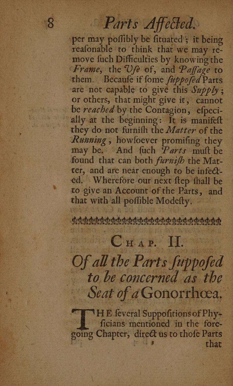 98 Parts Affe at “per may poffibly be fituated’s it being — reafonable to think that we may re- — ‘move fuch Difficulties by knowing the ‘Frame, the Vfe of, and Paffage to — ‘them. Becaufe if fome /uppofed Parts -are not capable to give this Supply ; or others, that might give it, cannot _ | be reached by the Contagion, efpeci- _ “ally at the beginning: Tt is manifeft they do not furnifh the Matter of the — Running , howfoever promifing they — may be. And fuch Parts mutt be found that can both furnifh the Mat- ter, and are near enough to be infect- ed, Wherefore our next ftep fhiall be — to give an Account of the Parts, and that with all poflible Modefty. . — Saadeh td et dette dt de S Of all the Parts fuppofed tobe concerned as the no OMS taR Re Gono ress, WHE feveral Suppofitions of Phy- ae -§ ficians- mentioned’ in the fore- — _ going Chapter, direct us to thofe Parts —