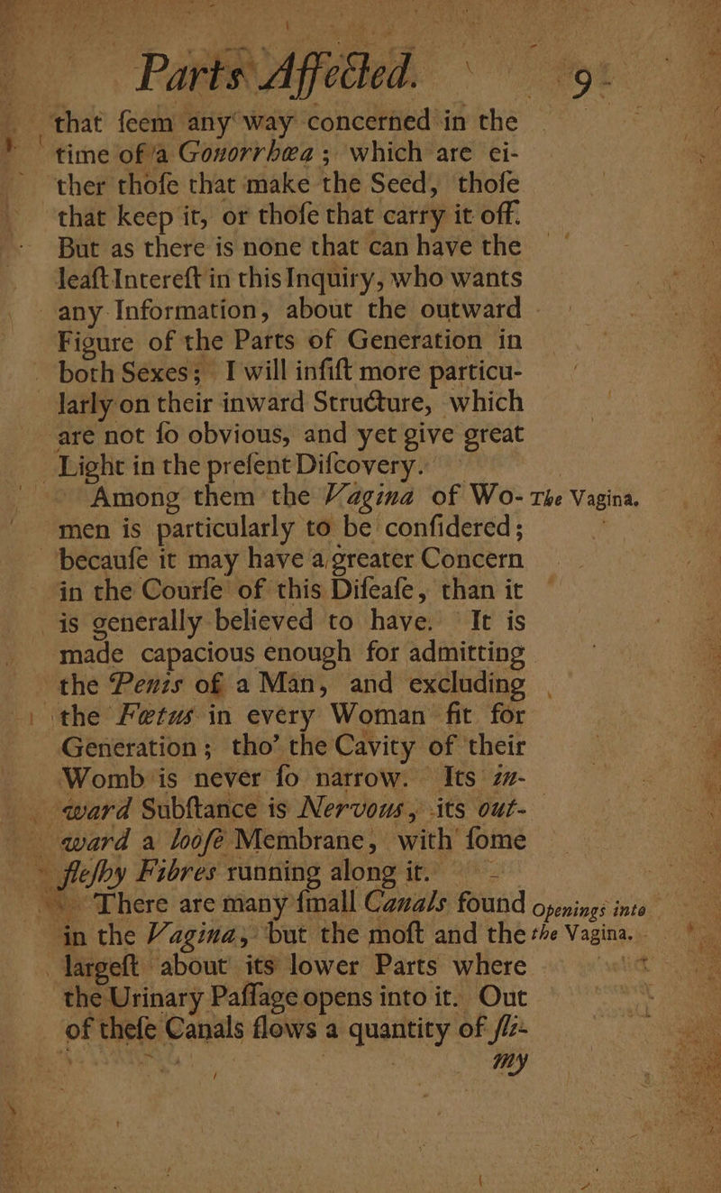 Gent ‘| ainye oe f et Parts Affected. ; . 9 ~ a _ that feem any’ way concerned in the Pa * “time of a Gonorrhea ; which are ei- ' ther thofe that make the Seed, thofe that keep it, or thofe that carry it off. But as there is none that can have the leaft Intereft in this Inquiry, who wants any Information, about the outward | Figure of the Parts of Generation in both Sexes; I will infift more particu- larly on their inward Struéture, which are not {fo obvious, and yet give great Light in the prefent Difcovery. ~ : Among them the Vagina of Wo- rhe Vagina. men is particularly to be confidered; ‘ ‘becaufe it may have agreater Concern in the Courfe of this Difeafe, than it is generally believed to have. (It is PR 3 made capacious enough for admitting : the Penzs of a Man, and excluding . \the Fetus in every Woman fit for Generation; tho’ the Cavity of their ’ Womb is never fo narrow. Its z#- : _. ward Subftance is Nervous, -its out-_ | oN qard a loofé Membrane, with’ fome fleshy Fibres ranning along it. | “There are many {mall Canals found openings into in the Vagina, but the moft and the +4 Vagina. . Targeft about its lower Parts where 9 ' * the Urinary Paffage opens into it. Out part _ of thefe Canals flows a quantity of lz