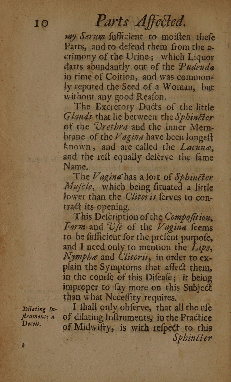 Te 4 ‘ Dilating In- ftruments a ei “Lecett, Fs aan anh oe ariel St AS, wh, SW as. at ei, Wh as ea te ‘e wo. VAY Oe” ee NN MN at di n5\ Pla etrs sms are tg WAU Ge hs Pn Ny MEN TIEYOH ae) OAS ( aH Nye eres Ne eet i i wiih) ya EAE N hye { , ' ty A Cae i a . ON v uy ’ Ks ae 4 : abd  F ‘ ; r x 7 aoe 4 i N ; Ut N 2, ee ret TR Ne ery fe SN heen 4 g * ee fe i FF. 3 f ww y . Bee Se Ne fam , be ; ¥ ! may. Serum fufficient to moiften thefe darts abundantly out of the Pudendg in time of Coition, and was common- ly reputed the Seed of a Woman, but without any goodReafon. » The Excretory Ducts. of the little Glands. that lie between the Sphincter of the ‘Urethra and the inner Mem- brane of the Vagina have been longeft known, and are called the Lacung, . The Vagina has afost of Sphincter Mufcle, which being fituated a little — lower than the C/ztowzs ferves to con- tract its opening, ‘acne . This Defcription of the Compofition, Form. and ‘Use of the Vagina feems _ to be fuflicient for the prefent purpofe, © and I need only to mention the Lips, - Nymphe and Clitoris, in order to ex- plain the Symptoms that \affe@ them, than what Neceffity requires, I fhall only, obferve, chat all the ufe | of dilating Inftruments, inthe Practice of Midwifty, is with refpe@.to this — ne LA | Sphinéter