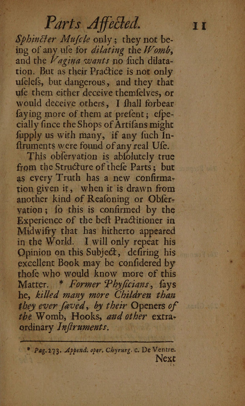 ‘tA ome: Parts Affected. Sphinéter Mufcle only ; they not be- ufelefs, but dangerous, and they that ufe them either deceive themfelves, or would deceive others, I fhall forbear. fapply us with many, if any fuch In- ftruments were found of any real Ufe. _ This obfervation is abfolutely true as every Truth has a new confirma- Midwifry that has hitherto appeared in the World. I will only repeat his Opinion on this Subject, defiring his excellent Book may be confidered by thofe who would know more of this Matter. * Former Phyficians, fays they ever faved, by their Openers of tbe Womb, Hooks, aud other extra- ordinary Infiruments, Next