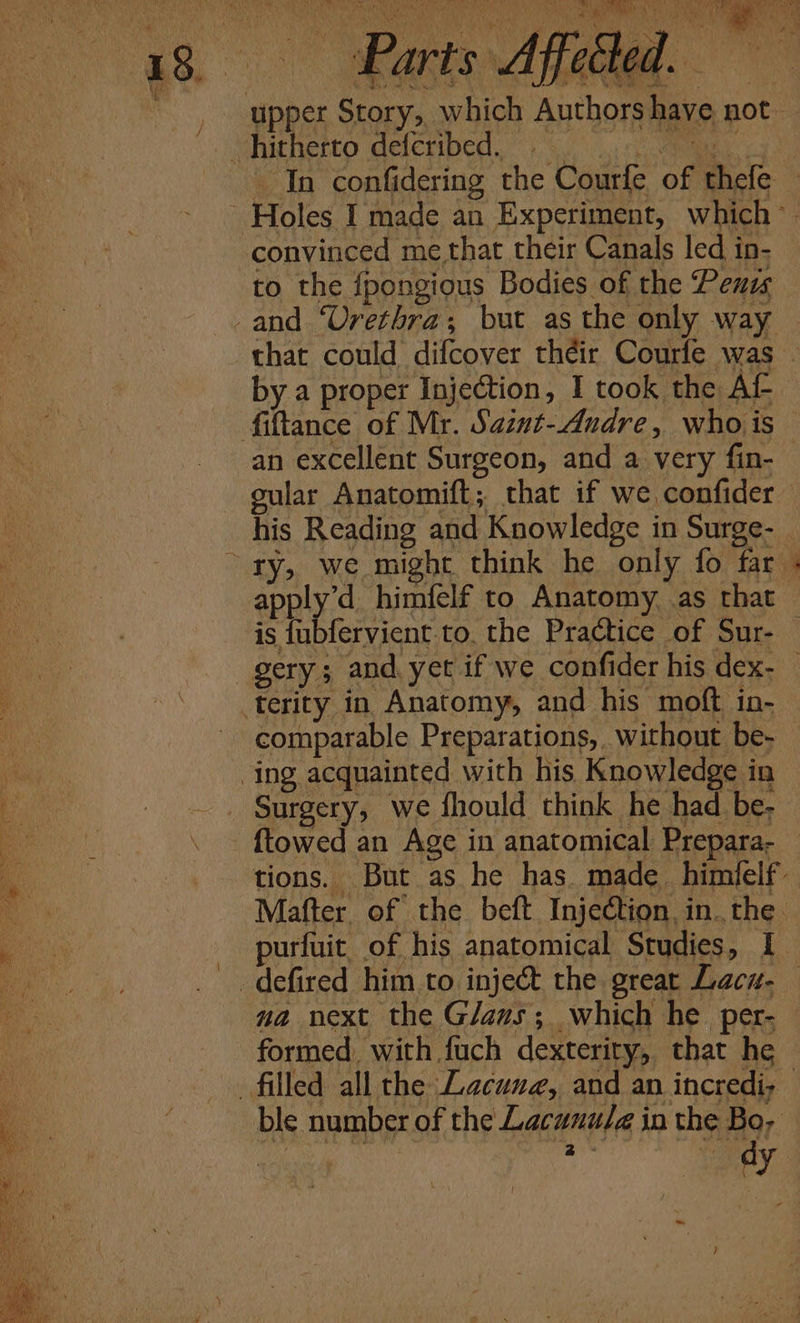 upper Story, which Authors have not as i 2 by a proper Injection, I took the AL ~ fiftance of Mr. Sazut-Andre, who is an excellent Surgeon, and a very fin- cular Anatomift; that if we confider his Reading and Knowledge in Surge- _ “ry, we might think he only fo far apply’d himfelf to Anatomy. .as that is fubfervient to. the Practice of Sur- | gery; and. yet if we confider his dex- terity in Anatomy, and his moft in- comparable Preparations, without be- ing acquainted with his Knowledge in Surgery, we fhould think he had be- {towed an Age in anatomical Prepara- tions. But as he has. made. himielf’ Mafter. of the beft Injection, inthe. purfuit, of his anatomical Studies, I _defired him to inject the great Lacu- na next the Glaus; which he per- formed. with fuch dexterity, that he © filled all the Lacuna, and an incredi; ble number of the Lacunu/a in the Bo, _ ) &gt;