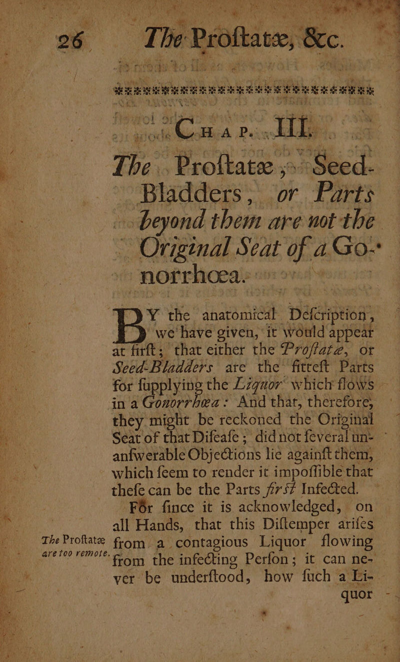 The Proftatee are too remote. we’ ‘have given, ‘it would appear in a Gonorrhea: And thar, therefore; they ‘might be reckoned the Original Seay of that Difeafe ; did not feveral un- thele can be the Parts prs? ie © fince it is acknowledged, all Hands, that this. Diftemper arifes from a contagious Liquor flowing quor Na ie oy