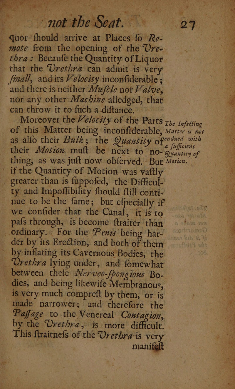 Moreover the Velocsty of the Parts pre mfesting ve : ‘ | a fufficient f their Motion muft be next CO NO- Quantity of i thing, as was juft now obferved. But Motion. if the Quantity of Motion was vaftly . ty and Impoffibilicy fhould {till conti- a we confider that the Canal, it isto . pals through, is become ftraiter : than der by its Ere€tion, and both ofithem ind i _ by inflating its Cavernous Bodies, the iy ‘Urethra lying under, and fomewhat i between thefe Nerveo-/pongious Bo- A dies, and being likewife Membranous, te is very much compreft by them, or is os made narrower; and therefore the Pe Pafage to the Venereal ae EE | a _ by the Urethra, is more di fut. a This ftraitnefs of the Urethrais very 5 manifgft .