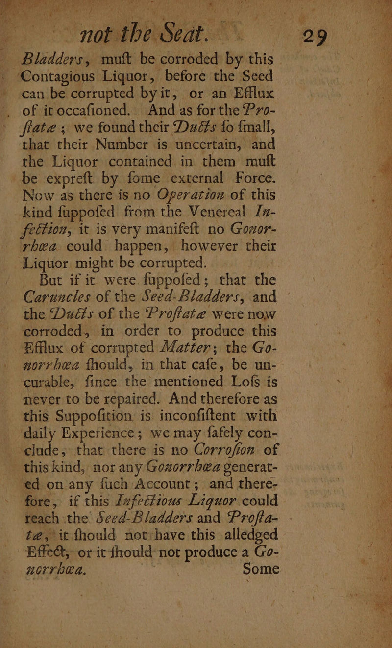 bf OM Shy ie RPA a A x y aa Contagious Liquor, before the Seed can be corrupted byit, or an Efflux _ of it occafioned. And as for the “P7o- fiate ; we found their Dué#s fo {mall, that their Number is uncertain, and the Liquor contained in them mutt be expreft by fome external Force. Now as there is no Ogeratzon of this kind fuppofed from the Venereal Jz- fection, it is very manifeft no Gozor- rhea. could happen, however their ‘Liquor might be corrupted. in But if it were. fuppofed; that the Carunctes of the Seed-Bladders, and the Duéis of the Proffate were now corroded, in order to produce this Efflux of corrupted Matter; the Go- norrhea fhould, in that cafe, be un- curable, fince the mentioned Lofs is never to be repaired. And therefore as this Suppofition is inconfiftent with daily Experience; we may fafely con- clude, that there is no Corrofion. of this kind, nor any Goxorrhea generat- ed on any fuch Account; and there- fore, if this Lufectzous Liquor could UOvV RA. Some ‘ hn i i i A “ i : Hi) f cana Dia , ‘ i ge OS