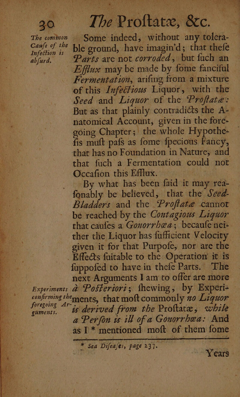 ryt weer Baia, SANS Shieh AR eas Mle ea tba es ik te ABTA i 30 The Proftatx, &amp;c. if: The common Some indeed, without any tolera- apa Hi * ble ground, have imagin’d; that thefé abjurd, Parts are not corroded, buat fach an - Efflux may be made by fome fanciful Fermentation, arifing from a mixture of this Infectious Liquor, with the Seed and: Liquor of the. Profata’s ae. But as that plainly contradicts the A- ‘ A i natomical Account, given in the fore- Efrat ¥ y er } a : going Chapter; the whole Hypothe- a fis muft pafs as fome fpecious Fancy, oe Nie that has no Foundation in Nature, and te ~ that fuch a Fermentation could not Occafion this Efflux. | By what has been faid ic may rea-_ fonably be believed, that the Sved- Bladders and the Proftat@ cannot — be reached by the Contagious Liquor that caufes a Gonorrhea; becaufe nei: . ther the Liquor has fufficient Velocity - given it for that Purpofe, nor are the . Effeéts fuitable to the Operation’ it is fuppoféed to have in thefe Parts. The next Arguments I am‘to offer are more Experiments @ Posteriori; thewing, by Experi- — confirming thements, that moftcommonly zo Liquor foregoing Ar-.. 1 ) Bs guments, &amp; derived from the Proftate, while @ Perfon ts ill of a Gonorrhea: And : as I * mentioned moft of them fome Wa Sea Difeases, page 23]. x as } “Y €ars ©