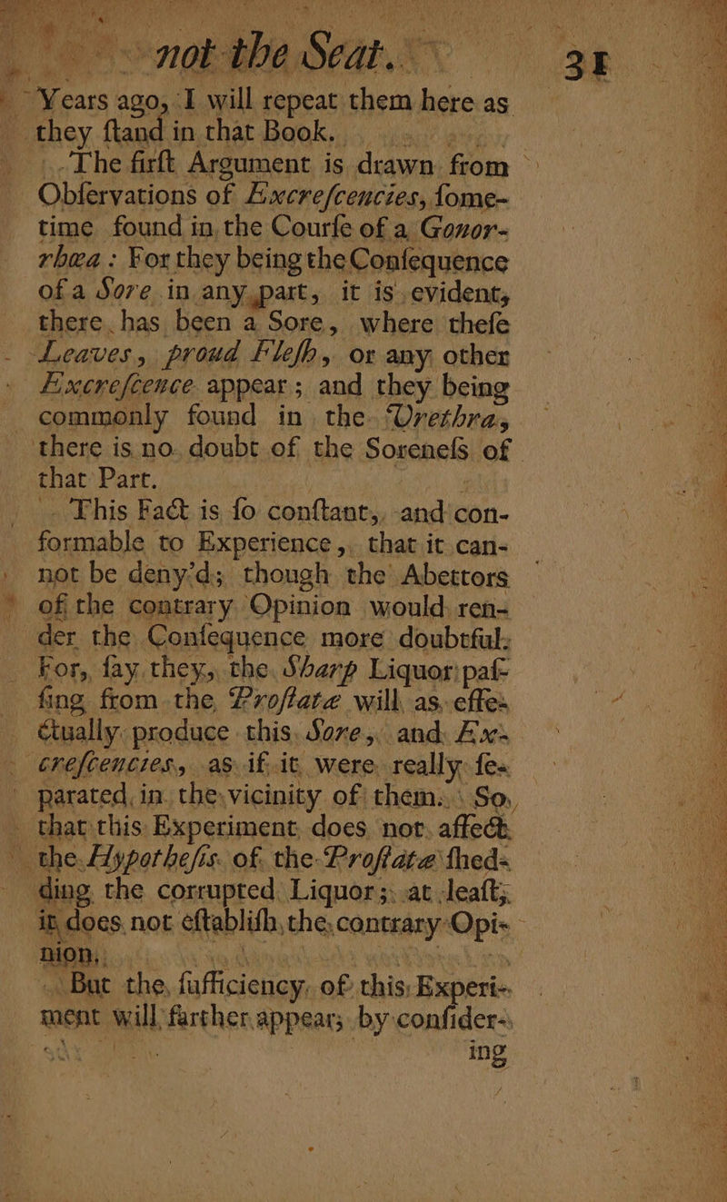 Pelee ee A ee 0 ah OE) Ais ee ary Tub ¥ si ae a | a ’ { wd Ee 9 y sah 4 \ cu ie ; if ih : A Wig YS i A . i ut ¥ i } lh s mm mM, eh f p k va all F, a av y \ : wo w i fr) Dad tga Sie , pers fn r i y a , ‘ , tiated i Le SM! ea ah esta f ; r Se, te Years ago, I will repeat them here as © they ftand mi thar Bagh... eas aire The firft Argument is drawn. from Obfervations of Aixcre/cencies, fome- time found in, the Courfe of a Gonor- rhwa: For they being the Confequence ofa Sore in any,part, it is evident, ie there, has been a Sore, where thefe | bi Leaves, proud Flefh, or any other — a) Eixcnefeeuce. appear; and they being commonly found in. the Urethra, there is no. doubt of the Sosenefs of | that Part. Megas iM ‘ . This Fact is fo. conftanr,, and con- formable to Experience, that it can- _ not be deny’d; though the Abettors a ’ ofthe contrary Opinion would. ren- “ der the Confequence more doubtful: — For, fay they, the, Sharp Liquor:paf- a fing from the Proftate will, as, effe ee Ctually: produce this Sore, and Ax. : crefcenties, as if. it, were. really: fe« parated, in. the. vicinity of them. \ So, _ that this Experiment, does. nor, affect the. Ayporhe/is. of. the Proftate fhed= ding the corrupted, Liquor ;:.at Jeaft; it does, not éftablith, the, contrary Opi- — But the, fafficiency, of this: Experi-. — ment will farther appear; by confider-: ing aa