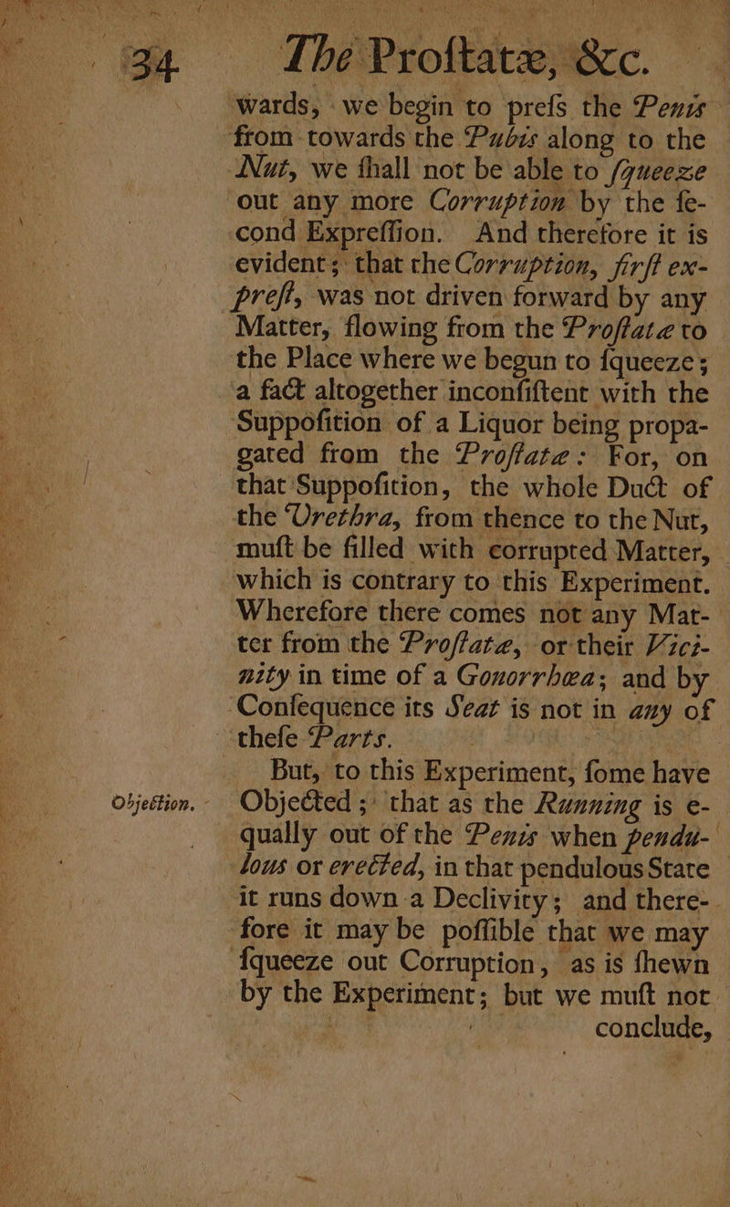 Hn RY ~~ oT be Proftareykxc. - ‘wards, we begin to prefs the Penis ‘from towards the Pudbis along to the Nut, we fhall not be able to /ueeze out any more Corruption by the {e- cond Expreffion. And therefore it is evident; that the Corruption, jirft ex- _prefi, was not driven forward by any Matter, flowing from the Proffate to the Place where we begun to {fqueeze ; a fact altogether inconfiftent with the Suppofition of a Liquor being propa- vane gated from the Proffate: For, on | that ‘Suppofition, the whole Duct of the ‘Urethra, from thence to the Nut, mutt be filled with corrupted Matter, | me which is contrary to this Experiment. i : Wherefore there comes not any Mat- : ter from the Proffate, or their Vici- nity in time of a Gonorrhea; and by ‘Confequence its Seat is not in any of ‘thefe Parts. : ee, on _ But, to this Experiment, fome have i objection. Objected ;* that as the Running is e- ie qually out of the Penis when pendu- lous or erected, in that pendulous State — it runs down a Declivity; and there-. fore it may be poffible that we may ‘{queeze out Corruption, as is fhewn by the Experiment; but we muft nor gee he conclude,