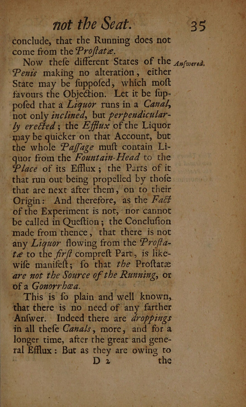 ~éonclude, that the Running does not 7° come from the Profate..- Now thefe different States of the sasverea, ‘Penis making no alteration, either | State may be fuppofed, which moft favours the Objection. Let it be fup- ~ pofed that a Lzquor runs in a Canal, not only évclined, but perpendicular- ‘ly erected ; the Effiux of the Liquor ‘may be quicker on that Account, but the whole Paffage muft contain Li- -quor from the Mountain-Head to the Place of its Efflux; the Parts of it that run out being propelled by thofe. that are next after them, on to their Origin: And therefore, as the Faét ‘of the Experiment is not, nor cannot ‘be called in Queftion; the Conclufion made from thence, that there is not any Liguor flowing from the Profta- te to the firff compreft Part, is like- wife manifeft; fo that the Proftarz are not the Source of the Running, or of a Gonorrhea. it ng ean Mai ay -— This is fo plain and well known, that there is no need of any farther ~Anfwer. Indeed there are droppings in all thefe Canals, more, and fora | ue longer time, after the great and gene- a ral Efflux: But as they are owing to a Da” the