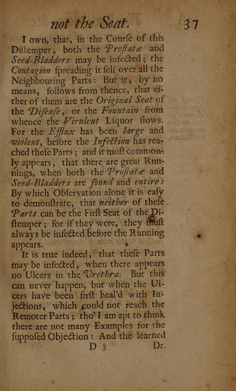 a = re ‘ 1 ‘, Wet not the Seat. 37 IT own, that, in the Courfe of this — ie Diftemper, both the ‘Proftate and ae Seed-Bladders may be infected; the ea ea Contagion {preading it felf over all the a aalaae Neighbouring ‘Parts: But it, by no ie means, follows from thence, that ci- ‘ ther of them are the Original Seat of © whence the Virulent Liquor flows... ect For the Efflux has been Jarge ADS, ci, 20 5 Se wiolent, before the Infection hasreas = Seed-Bladders are found and entire: qc By which Obfervation ‘alone it is-ealy — “e to demonftrate, that westher of thele. or. Parts can be the Firft Seat of ae 2 appears. may be infected, when there appears jeGtions, which could not reach the ie Remoter Parts; tho’l-am apt to think a there are not many Examples for the | fappofed Objection: And the learned — wa pS Dr.