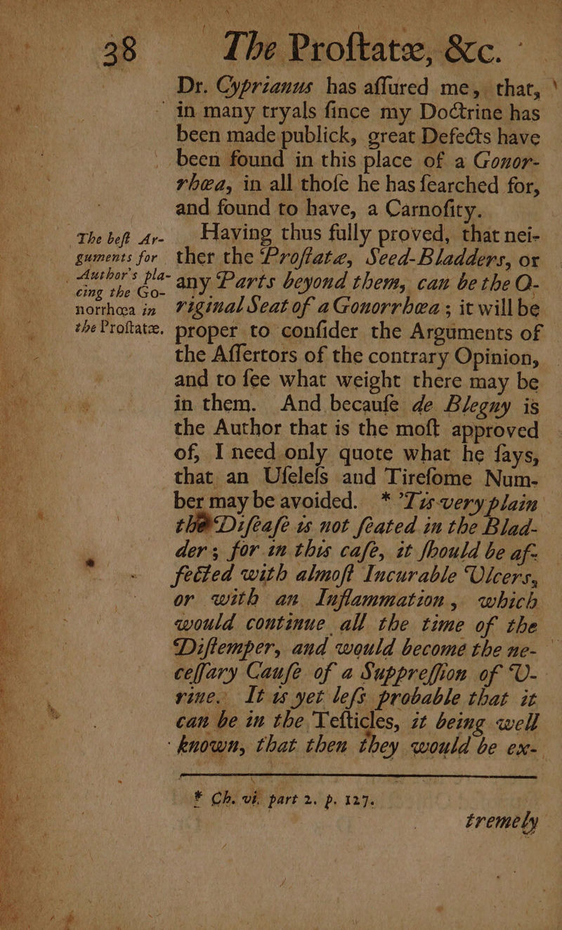 &lt; Dr. Cyprianus has affured me, that, a ~ in many tryals fince my Dodtrine has R been made publick, great Defects have - been found in this place of a Gonor- rhea, in all thofe he has fearched for, and found to have, a Carnofity. The bet Ar- . Having thus fully proved, that nei- guments for ther the ‘Proftate, Seed-Bladders, ox Auber tle any Parts beyond them, can be the O- 8 Ai in viginal Seat of aGonorrhea; it will be the Affertors of the contrary Opinion, and to fee what weight there may be in them. And becaufe de Blegny is the Author that is the moft approved of, I need only quote what he fays, that an Ufelefs and Tirefome Num- ae | the Difeafe is not feated in the Blad- Oa der; for in this cafe, it fhould be af- feted with almoft Incurable Vicers, eS or with an Inflammation, which would continue all the time of the vine. It uw yet lefs probable that it can be in the Telticles, zt being well | tremely -—