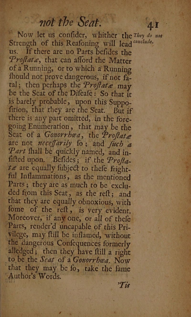 a Sry Pata ‘i a mah ee ty, Ley ts 2y +5 &gt; Me mina) * Arad whet | 7 . a t} ys b i \ fase ks oe Ba on ey } de &amp; ‘ 2 Nex has 7% ae ee i Song ipe Sean * GM © Now let us confider, whither the Ty do ne Strength of this Reafoning will lead us. If there are no Parts befides the he Proflata, that can afford the Matter of a Running, orto which a’ Runnin ee, ihould not.prove dangerous, if not fa- — a tal; then perhaps the Proflate may oe be the Seat of the Difeafé: So that ic | 4 is barely probable, upon this Suppo- — eae fition, that they are the Seat. But if there is any pait omitted, in the fore- en going Enumeration, that may be the Ree Seat of a Gonorrhea, the Proftate ate not wecefjarily fo; and fuch z Part {hall be quickly named, and in- a fifted upon,’ Befides;” if tne roflg-\ pe t@ axe equally fubject to thele fright- tag) ful Inflammations, as the mentioned : “4 Parts; they are as much to be exclu- déd from this Seat, as the reft; and that they are equally obnoxious, with tome of the reft, is very evident, _ Moreover, if any one, or all of thele “Parts, render’d uncapable of this Pri- vilege, may ftill be inflamed, without ‘the dangerous Confequences formerly \ alledged; then they have ftill a right i tobe the Seat of a Gonorrhwa. Now ae ‘that they may be fo, take the fame “Author’s Words. sucgt.