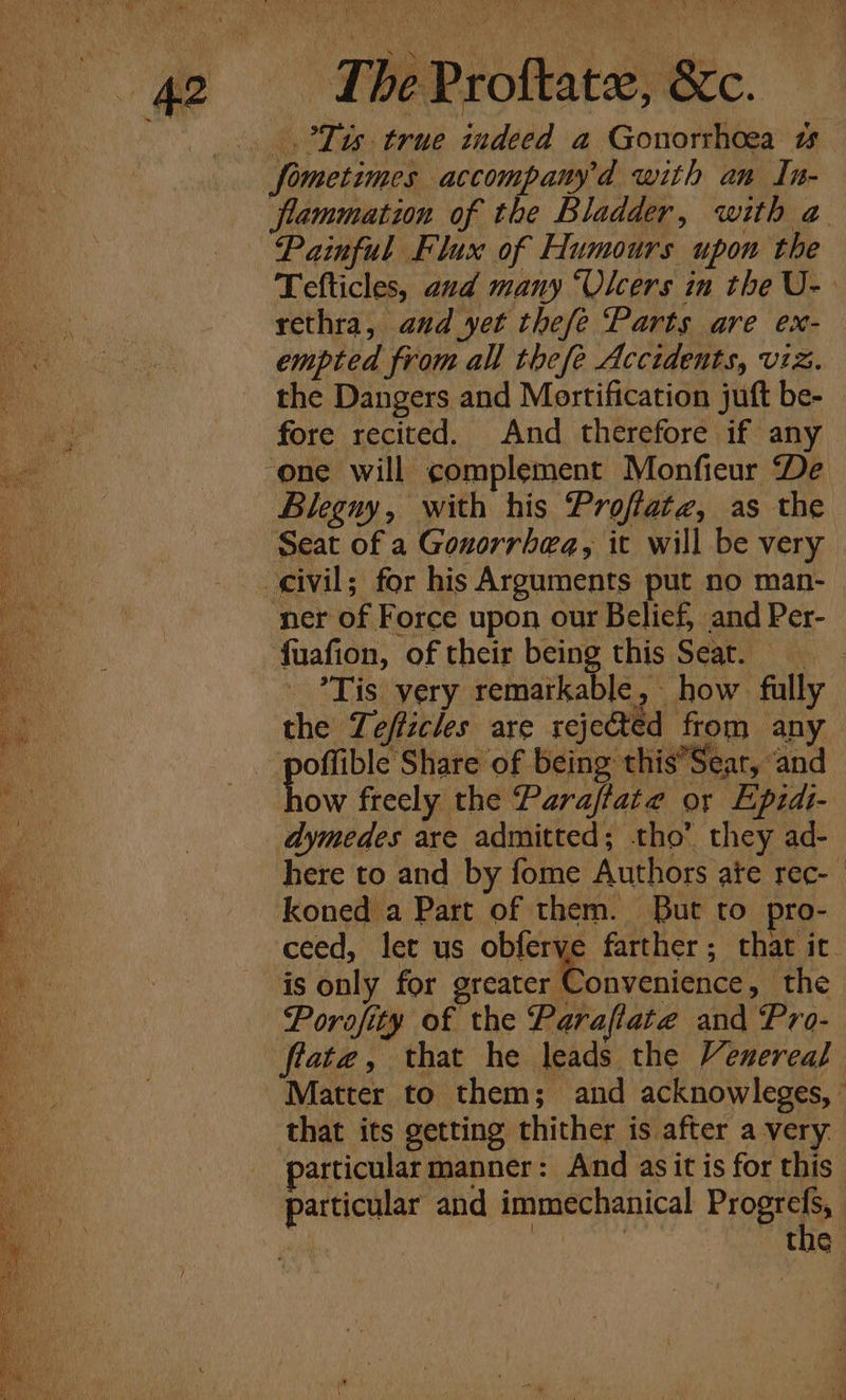 ie (oe ’ Piygh) = Wee Po Wel a As Ww “ me “4 iby A eee ya an) Bio Rohe we be Prottate, &amp;c. _.°Tts true indeed a Gonorrhoea 1 fometimes accompamy’d with an In- flammation of the Bladder, with a Painful Flux of Humours upon the Tefticles, and many “Olcers in the U- rethra, and yet thefe Parts are ex- empted from all thefe Accidents, viz. ‘i the Dangers and Mortification juft be- ey fore recited. And therefore if any in one will complement Monfieur De a Blegny, with his Proflatz, as the Seat of a Gonorrhea, it will be very civil; for his Arguments put no man- ner of Force upon our Belief, and Per- fuafion, of their being this Seat. _ *Tis very remarkable, how fully the Tefficles are rejeted from any : wens Share of being this’Sear, “and 10w freely the Paraftate or Epidi- dymedes are admitted; tho’ they ad- here to and by fome Authors ate rec- | koned a Part of them. But to pro- ceed, let us obferve farther; that ic. is only for greater Convenience, the —Porofity of the Parafiate and Pro- flate, that he leads the Venereal Matter to them; and acknowleges, that its getting thither is after a very particularmanner: And asit is for this particular and immechanical Frome . tne pty