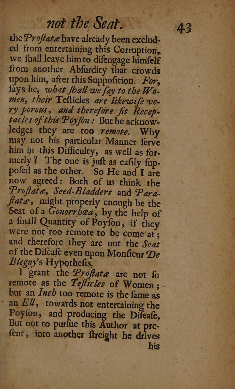 wie  +e Se CL “eee! a a ea VAD SCAR” gg _ the Profiate have already been exclud- : ed from entertaining this Corruption, we fhall leave him to difengage himfelf _ from another Abfardity thar crowds | upon him, after this Suppofition. For, lays he, what /hall we fay to the Wo- men, their Telticles are likewi/e ve- ry porous, and therefore fit Recep- tacles of this Poyfon: But he acknow- | a ledges they are too remote. Why a may not his particular Manner ferve. a him in this Difficulty, as well as for- _merly? The one is juft.as eafily fup- _ poled as the other. So He and I are now agreed: Both of us think the Proftate, Seed-Bladders and Para- fiate, might properly enough be the Seat of a Gonorrhea, by the help of a {mall Quantity of Poyfon, if they ae Were not too remote to be come‘at ; and therefore they are not the Seat _ of the Difeafe even upon Monfieur De - Blegny’s Hypothefis, “k I grant the Proffate are not fo remote as the Zefficles of Women; - but an Inch too remote is the fame as an E/, towards not entertaining the Poyfon, and producing the Difeafe, But not to purfue this Author at pre- . ae fent, -into another ftreight he abt iar | . a :
