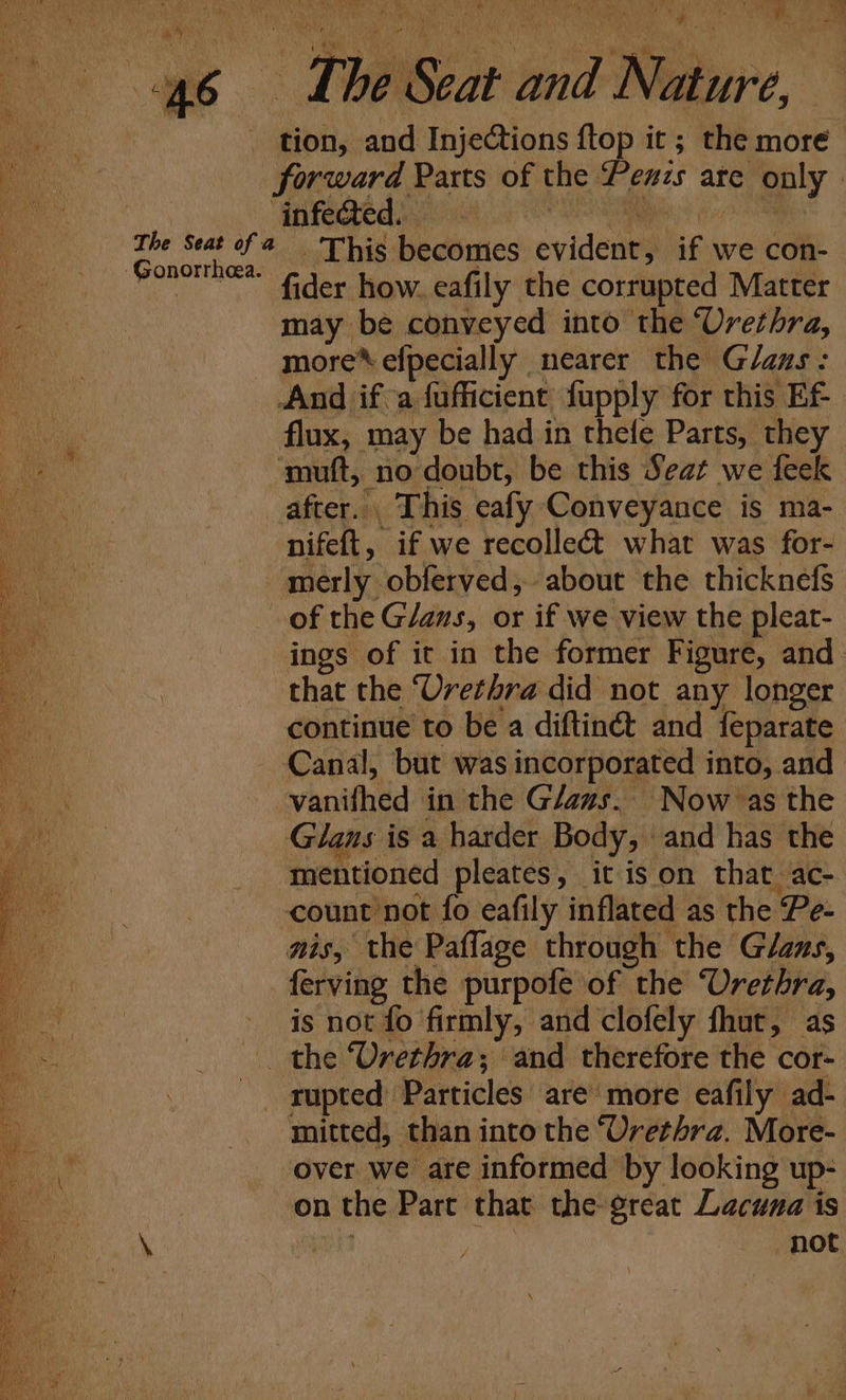 -Gonorrheea. tion, and Injections ftop it ; the more forward Parts of the Peuzs are only ‘infe@ed. SESS (oc SR This becomes evident, if we con- on nifeft, if we recolle&amp; what was for- merly obferved, about the thicknefs ings of it in the former Figure, and that the “Urethra did not any longer continue to be a diftinét and feparate Canal, but was incorporated into, and vanifhed in the Glaus. Now as the Glans is a harder Body, and has the mentioned pleates, it ison that ac- count ’not fo eafily inflated as the Pe- nis, the Paffage through the Glaus, ferving the purpofe of the Urethra, is not fo firmly, and clofely fhut, as mitted, than into the ‘Urethra. More- over we are informed by looking up- on the Part that the great Lacuna is Blt . not
