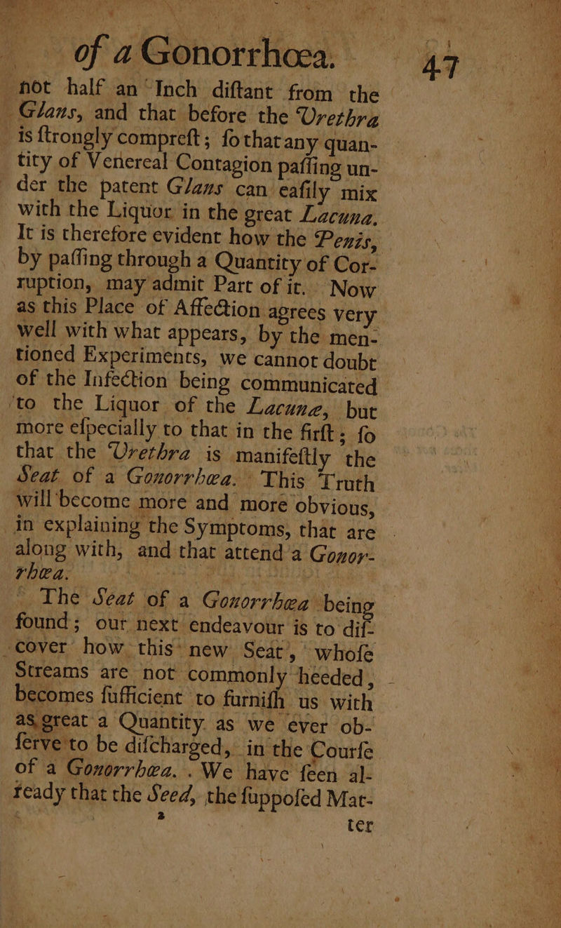 yale ery: of a Gonorrhoea, tity of Venereal Contagion paffing un- It is therefore evident how the Penis, ruption, may admit Part of it. Now as this Place of Affection agrees very well with what appears, by the men- tioned Experiments, we cannot doubt of the Infection being communicated more efpecially to that in the firt: {o that the ‘Urethra is manifettly the along with, and that attend’a Gonor- rhea, Pilgeiy it Mareetaney va te . The Seat of a Gonorrhea being found; our next endeavour is to dif. Streams are not commonly heeded, sere as great a Quantity as we ever ob- ferve'to be difcharged, in the Courfe of a Gonorrhwa. .We have feen al« ready that the Seed, the fuppofed Mat- ; : nl . ter