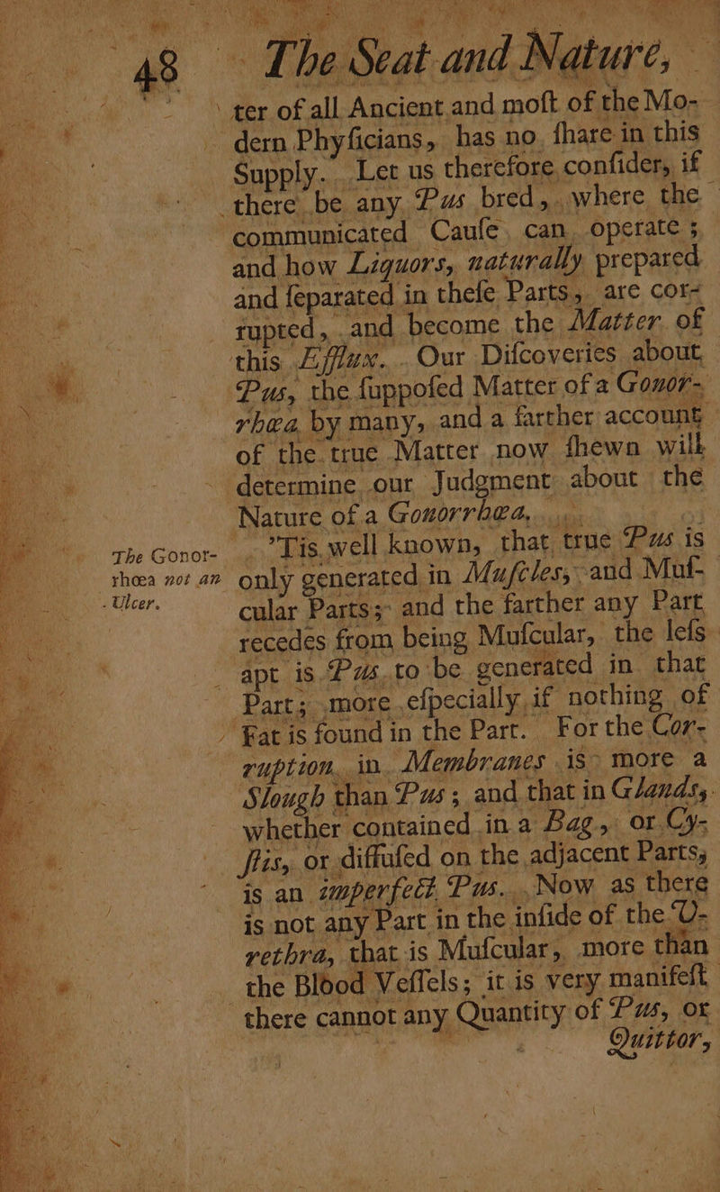 _- ter of all Ancient and pede, of the Mo- | dern Phyficians, has no fhare in this Supply... Let us therefore, confider, if communicated Caufe. can operate ; and how Liquors, naturally prepared and feparated in thefe Parts, are cor- rupee and become the Matter. of Pus, the fappofed Matter of a Gonor- San of the. truce .Matter now fhewn wilh Nature of a Gonorrhea, Tis. well known, that. true Pus is only generated | in Mufeles,. and Mut cular Parts and the farther any Part recedes from being Mufcular, | the lefs- ruption, in. Membranes is more a Slough t than Pus; and that in Glands,. whether. ‘contained, ina Bag, or.Cy- Sfiisy, or diffufed on the adjacent Parts, is an. ‘imperfect, Pus... Now as there is not any Part in the. infide of the“U- vethra, that is “Mufcular,, more than the Blood Veffels ; it is very manifeft Quittor,