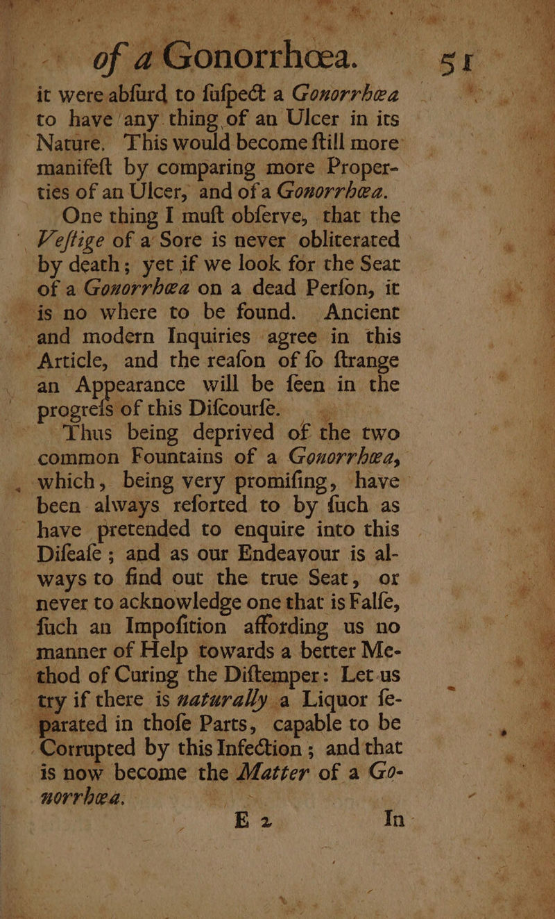 BMA td (PR 3 sy 4M Pe, i i 1h Nin Rs Nat “Wey ei Ny MR iia Be Re yy aMbllee e'y  ‘ ‘ NV f iL. -* of; eeoonorrhtes. xp 3 it were abfurd to fafpet a Gonorrhea to have any thing of an Ulcer in its “Nature. This would become ftill more’ manifeft by comparing more Proper- # ties of an Ulcer, and of a Gonorrhea. — si Ga One thing I muft obferve, that the a | Keftige of a Sore is never obliterated oe by death; yet if we look for the Sear 7 a of a Gonorrhea on a dead Perfon, it 4 is no where to be found. Ancient vo / and modern Inquiries agree in this ‘ Article, and the reafon of fo ftrange a ae A pearance will be feen in the i i | progrefsof this Difcourfe. ae Thus being deprived of the two Pe. common Fountains of a Gonorrhea, a . which, being very promifing, have been always reforted to by fuch as a have pretended to enquire into this se Difeafe ; and as our Endeavour is al- A ways to find out the true Seat, or a never to acknowledge one that is Falfe, . fach an Impofition affording us no Ke - manner of Help towards a better Me- thod of Curing the Diftemper: Let.us try if there is waturally a Liquor fe- _parated in thofe Parts, capable to be Corrupted by this Infection ; and that is now become the Matter of a Go- . norrhea. . aes | a Va